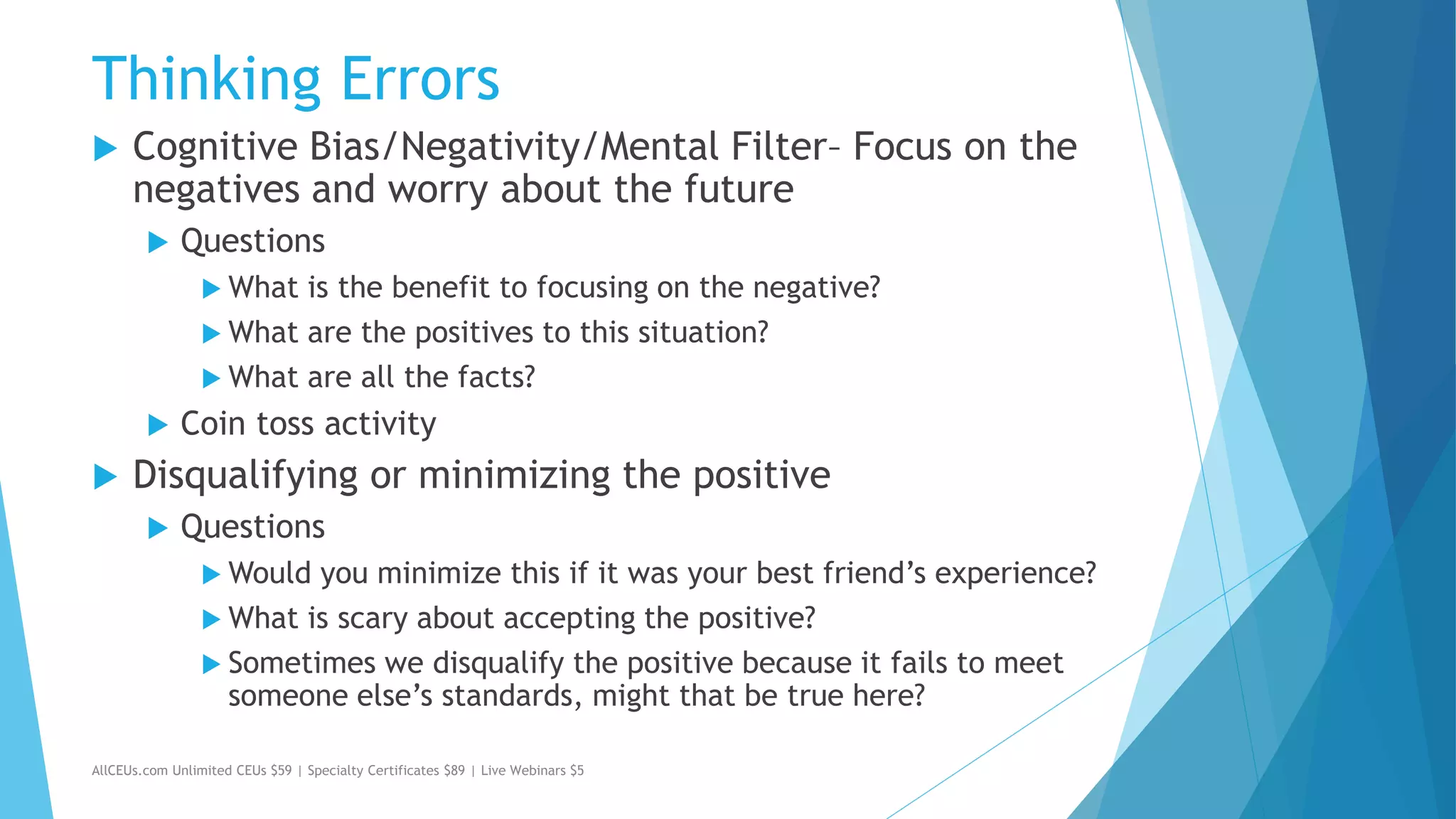 Thinking Errors
 Cognitive Bias/Negativity/Mental Filter– Focus on the
negatives and worry about the future
 Questions
 What is the benefit to focusing on the negative?
 What are the positives to this situation?
 What are all the facts?
 Coin toss activity
 Disqualifying or minimizing the positive
 Questions
 Would you minimize this if it was your best friend’s experience?
 What is scary about accepting the positive?
 Sometimes we disqualify the positive because it fails to meet
someone else’s standards, might that be true here?
AllCEUs.com Unlimited CEUs $59 | Specialty Certificates $89 | Live Webinars $5
 