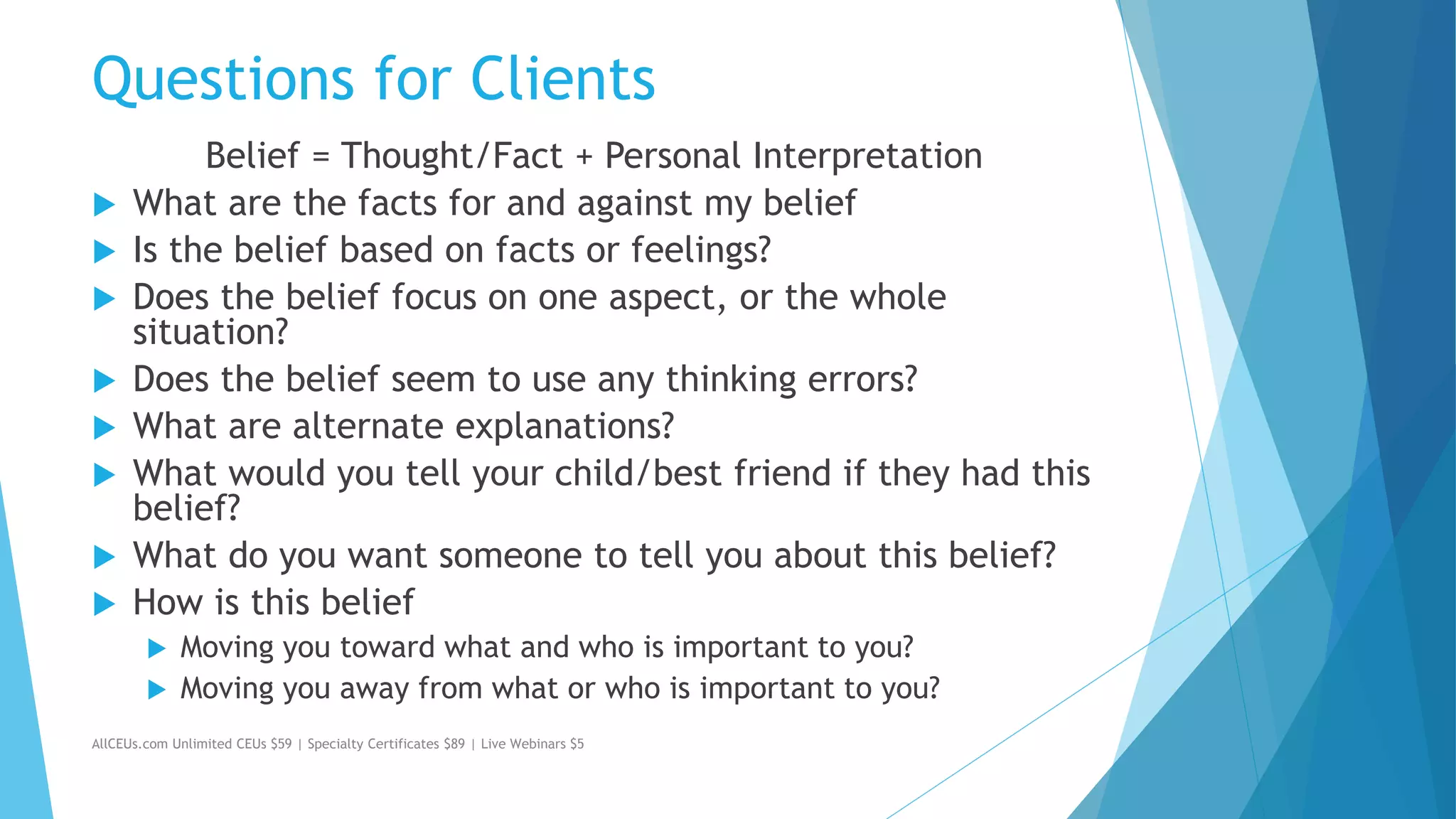 Questions for Clients
Belief = Thought/Fact + Personal Interpretation
 What are the facts for and against my belief
 Is the belief based on facts or feelings?
 Does the belief focus on one aspect, or the whole
situation?
 Does the belief seem to use any thinking errors?
 What are alternate explanations?
 What would you tell your child/best friend if they had this
belief?
 What do you want someone to tell you about this belief?
 How is this belief
 Moving you toward what and who is important to you?
 Moving you away from what or who is important to you?
AllCEUs.com Unlimited CEUs $59 | Specialty Certificates $89 | Live Webinars $5
 