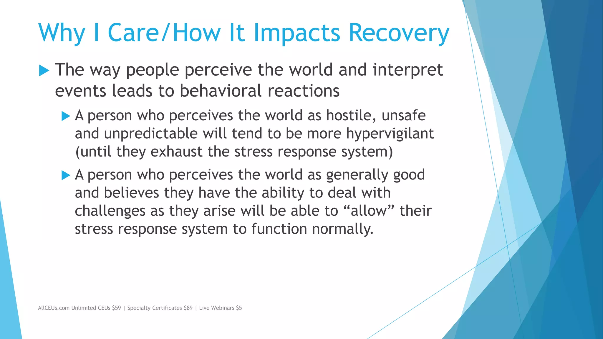 Why I Care/How It Impacts Recovery
 The way people perceive the world and interpret
events leads to behavioral reactions
 A person who perceives the world as hostile, unsafe
and unpredictable will tend to be more hypervigilant
(until they exhaust the stress response system)
 A person who perceives the world as generally good
and believes they have the ability to deal with
challenges as they arise will be able to “allow” their
stress response system to function normally.
AllCEUs.com Unlimited CEUs $59 | Specialty Certificates $89 | Live Webinars $5
 