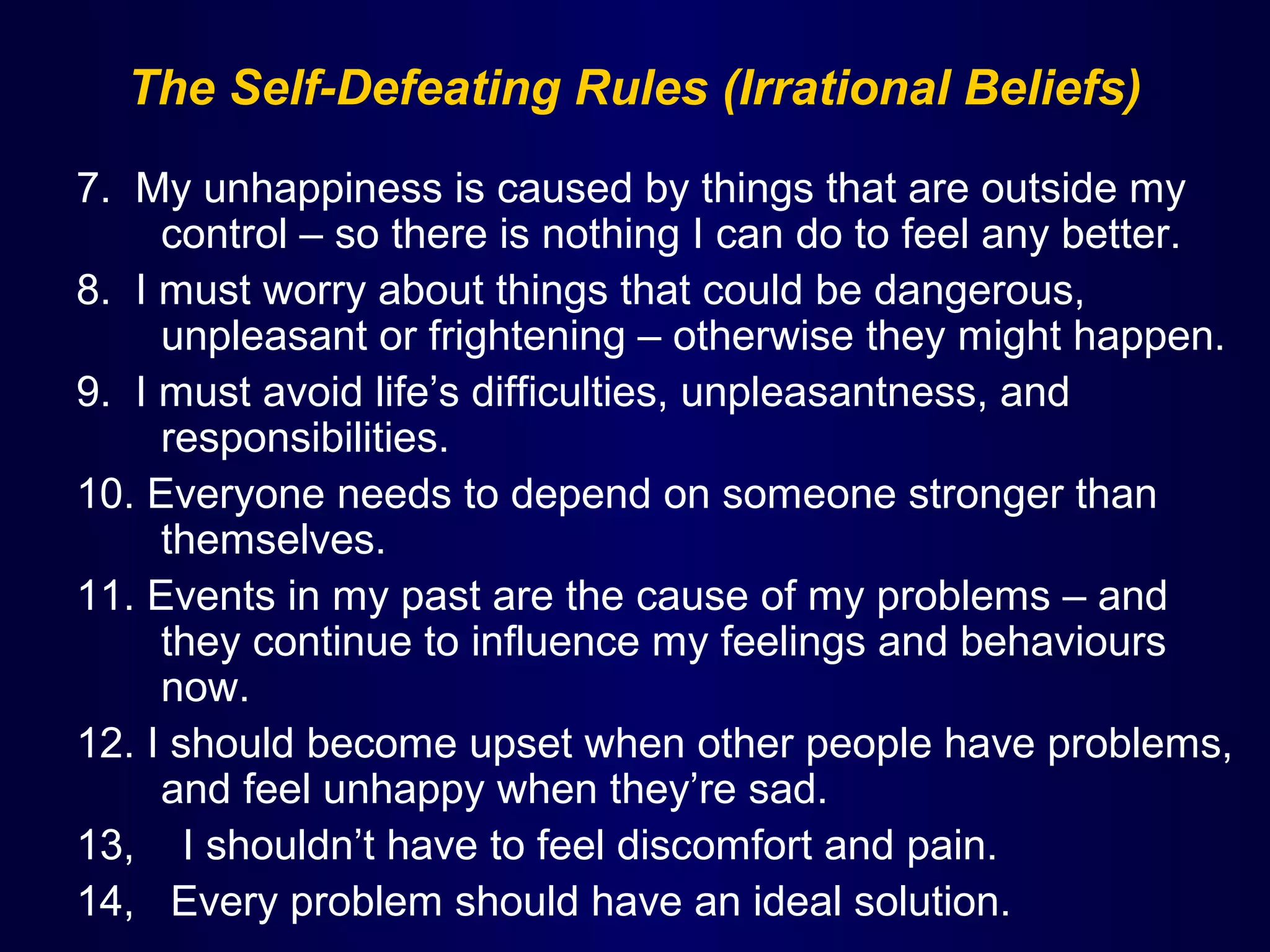 The Self-Defeating Rules (Irrational Beliefs)
7. My unhappiness is caused by things that are outside my
control – so there is nothing I can do to feel any better.
8. I must worry about things that could be dangerous,
unpleasant or frightening – otherwise they might happen.
9. I must avoid life’s difficulties, unpleasantness, and
responsibilities.
10. Everyone needs to depend on someone stronger than
themselves.
11. Events in my past are the cause of my problems – and
they continue to influence my feelings and behaviours
now.
12. I should become upset when other people have problems,
and feel unhappy when they’re sad.
13, I shouldn’t have to feel discomfort and pain.
14, Every problem should have an ideal solution.

 