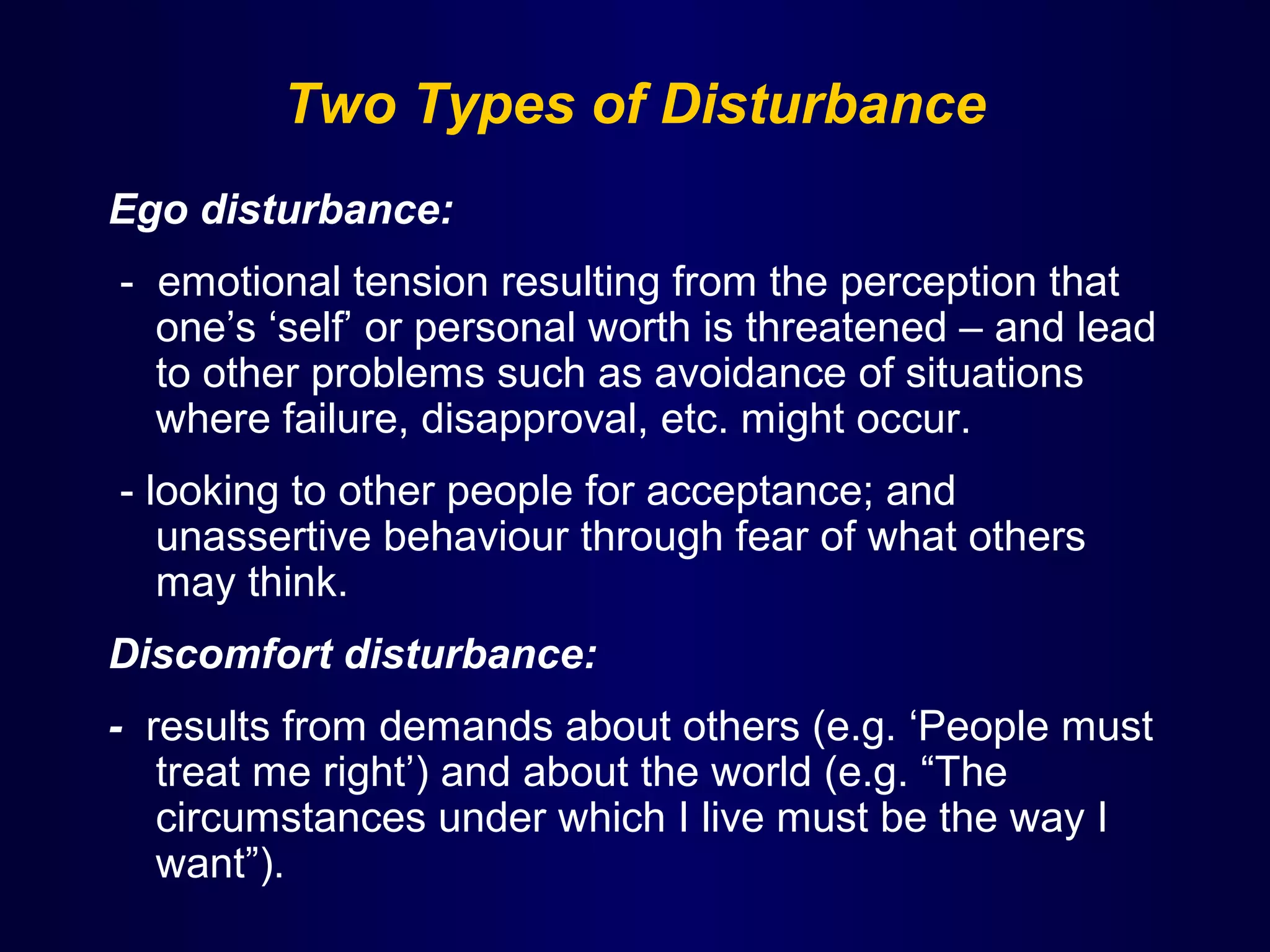 Two Types of Disturbance
Ego disturbance:
- emotional tension resulting from the perception that
one’s ‘self’ or personal worth is threatened – and lead
to other problems such as avoidance of situations
where failure, disapproval, etc. might occur.
- looking to other people for acceptance; and
unassertive behaviour through fear of what others
may think.
Discomfort disturbance:
- results from demands about others (e.g. ‘People must
treat me right’) and about the world (e.g. “The
circumstances under which I live must be the way I
want”).

 