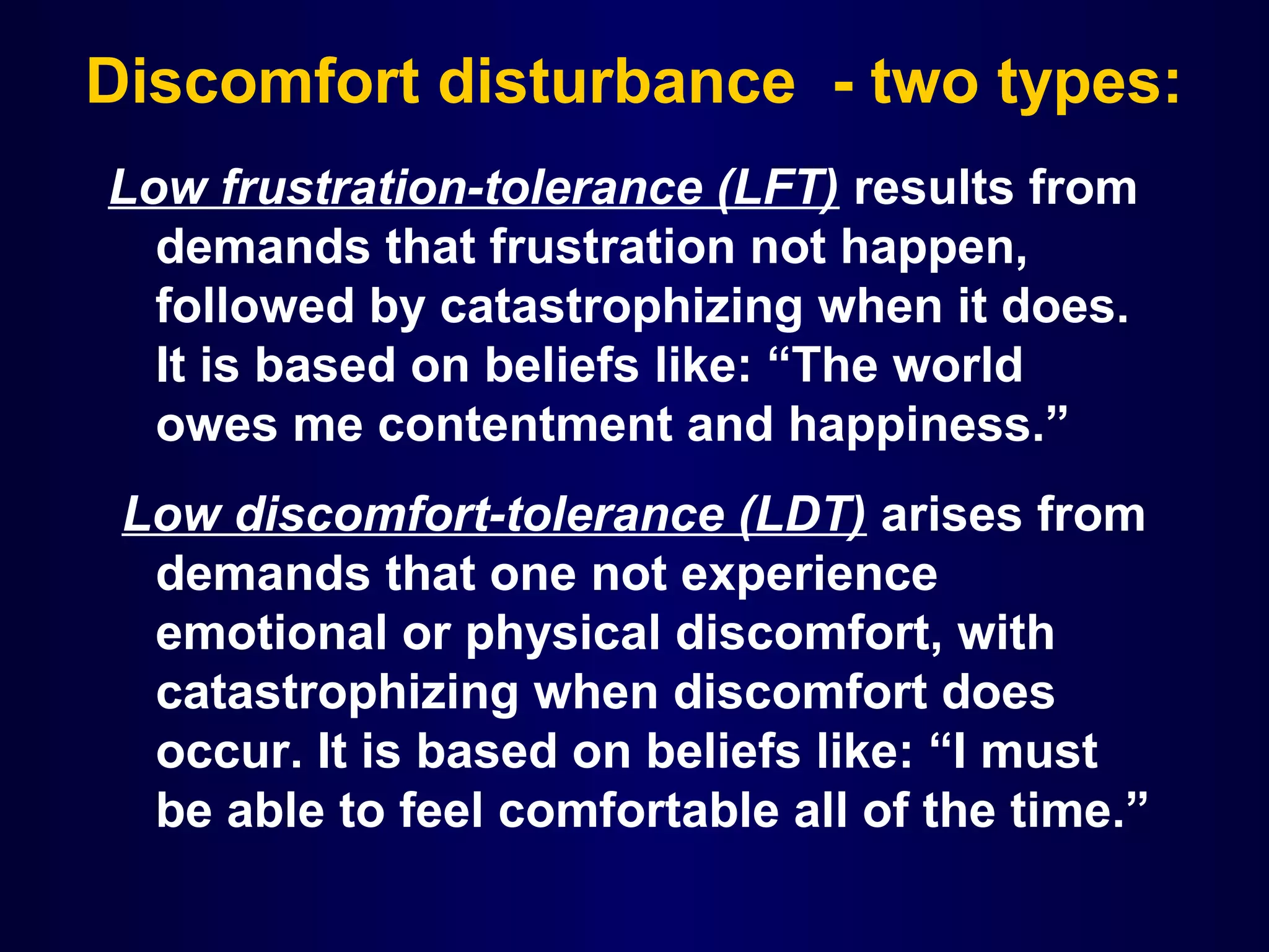 Discomfort disturbance - two types:
Low frustration-tolerance (LFT) results from
demands that frustration not happen,
followed by catastrophizing when it does.
It is based on beliefs like: “The world
owes me contentment and happiness.”
Low discomfort-tolerance (LDT) arises from
demands that one not experience
emotional or physical discomfort, with
catastrophizing when discomfort does
occur. It is based on beliefs like: “I must
be able to feel comfortable all of the time.”

 