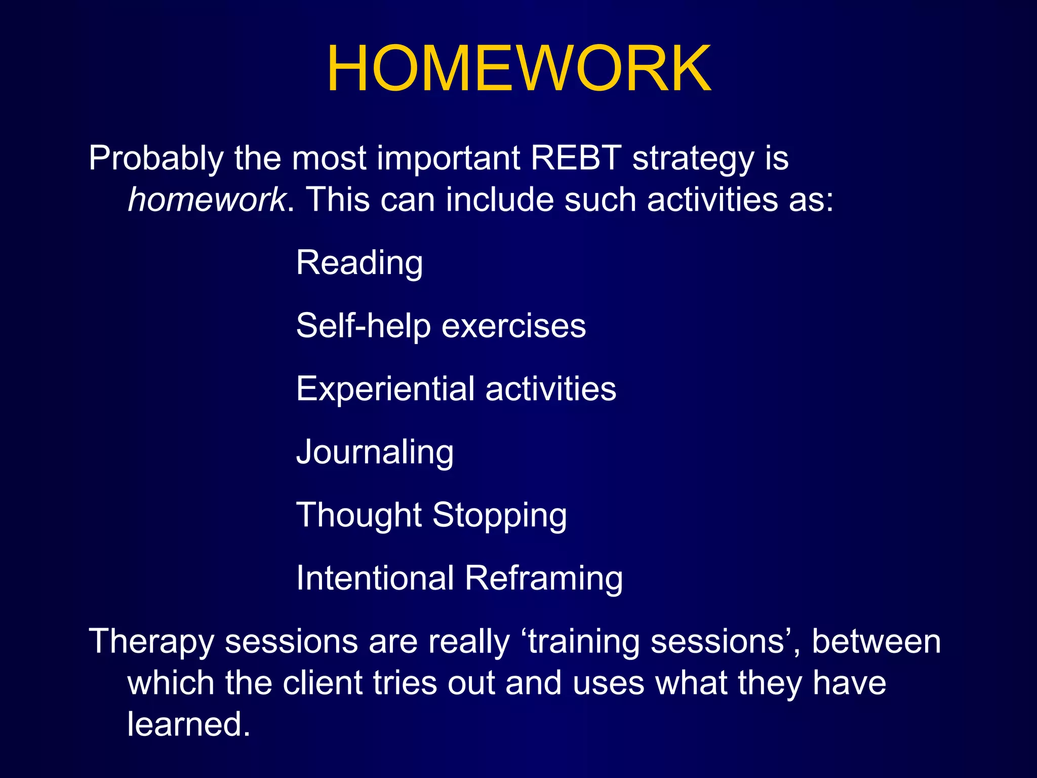 HOMEWORK
Probably the most important REBT strategy is
homework. This can include such activities as:
Reading
Self-help exercises
Experiential activities
Journaling
Thought Stopping
Intentional Reframing
Therapy sessions are really ‘training sessions’, between
which the client tries out and uses what they have
learned.

 