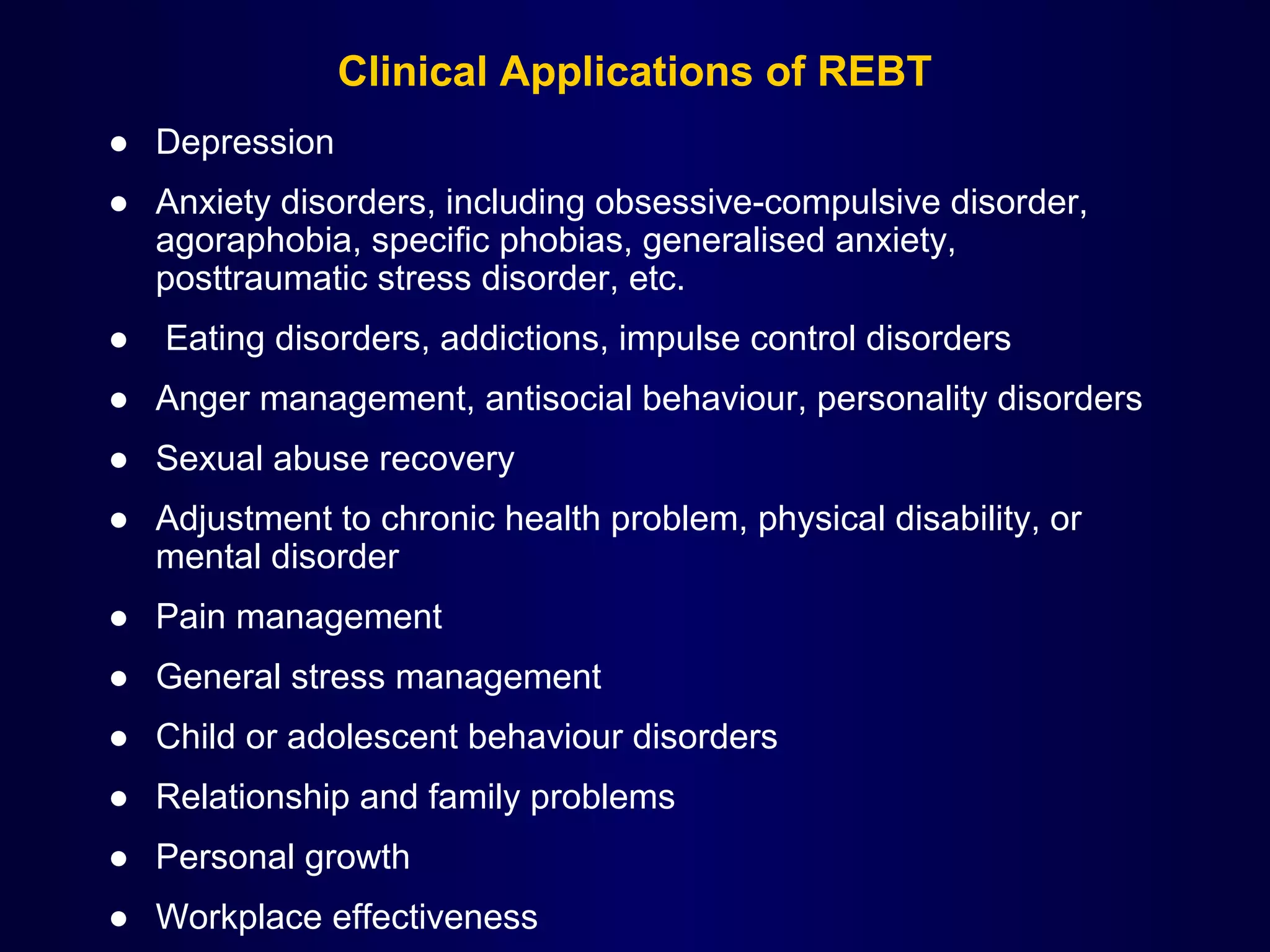 Clinical Applications of REBT
● Depression
● Anxiety disorders, including obsessive-compulsive disorder,
agoraphobia, specific phobias, generalised anxiety,
posttraumatic stress disorder, etc.
●

Eating disorders, addictions, impulse control disorders

● Anger management, antisocial behaviour, personality disorders
● Sexual abuse recovery
● Adjustment to chronic health problem, physical disability, or
mental disorder
● Pain management
● General stress management
● Child or adolescent behaviour disorders
● Relationship and family problems
● Personal growth
● Workplace effectiveness

 