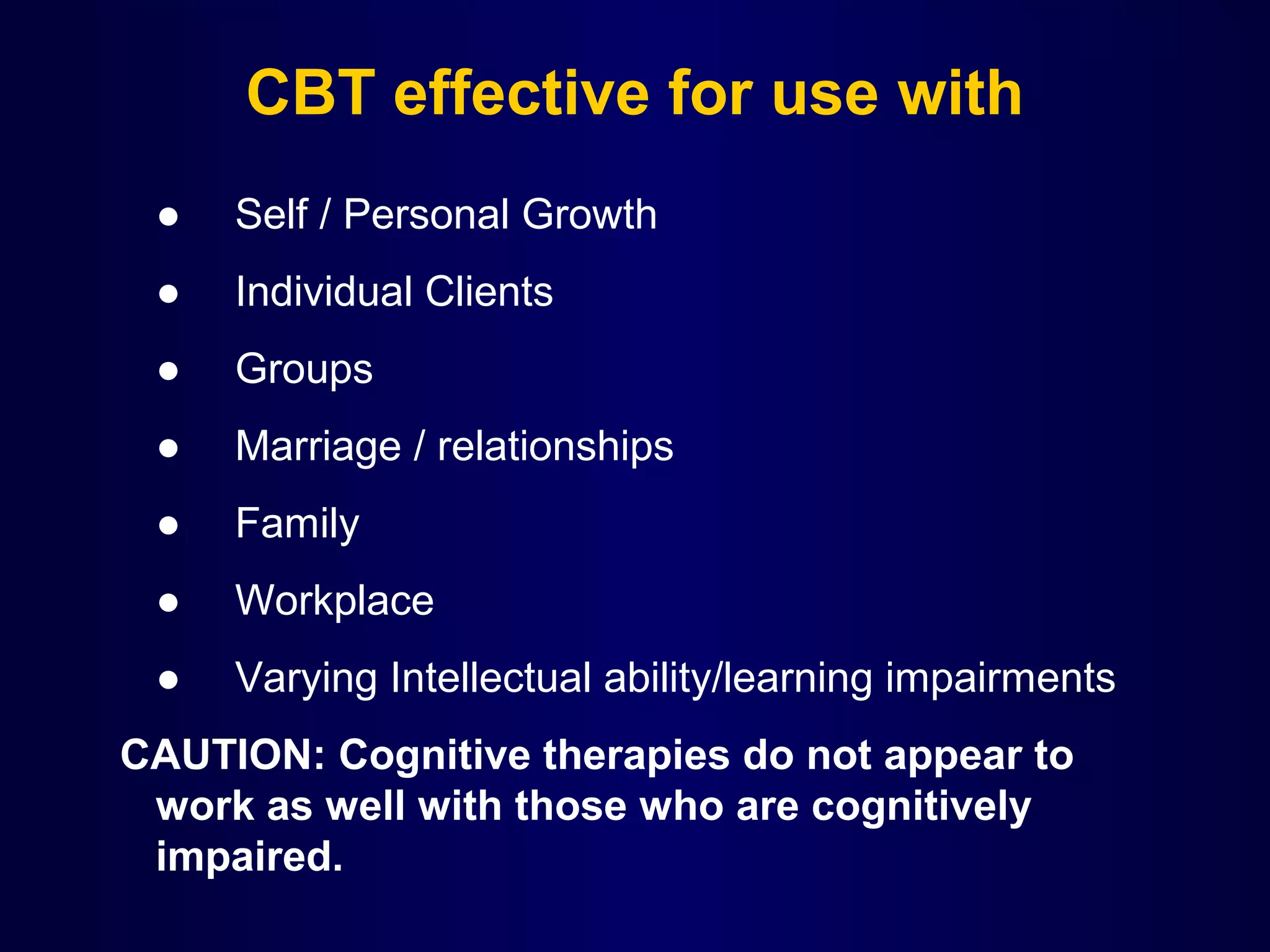CBT effective for use with
●

Self / Personal Growth

●

Individual Clients

●

Groups

●

Marriage / relationships

●

Family

●

Workplace

●

 

Varying Intellectual ability/learning impairments

 CAUTION: Cognitive therapies do not appear to
work as well with those who are cognitively
impaired.

 