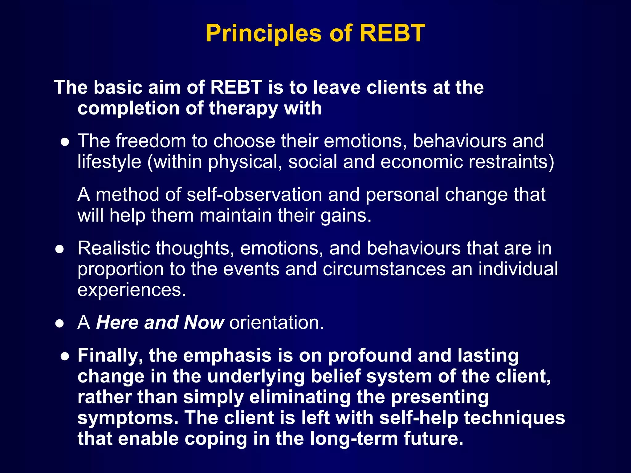 Principles of REBT
The basic aim of REBT is to leave clients at the
completion of therapy with
● The freedom to choose their emotions, behaviours and 
lifestyle (within physical, social and economic restraints)
A method of self-observation and personal change that 
will help them maintain their gains.
● Realistic thoughts, emotions, and behaviours that are in 
proportion to the events and circumstances an individual 
experiences.
● A Here and Now orientation. 
 ● Finally, the emphasis is on profound and lasting
change in the underlying belief system of the client,
rather than simply eliminating the presenting
symptoms. The client is left with self-help techniques
that enable coping in the long-term future.

 