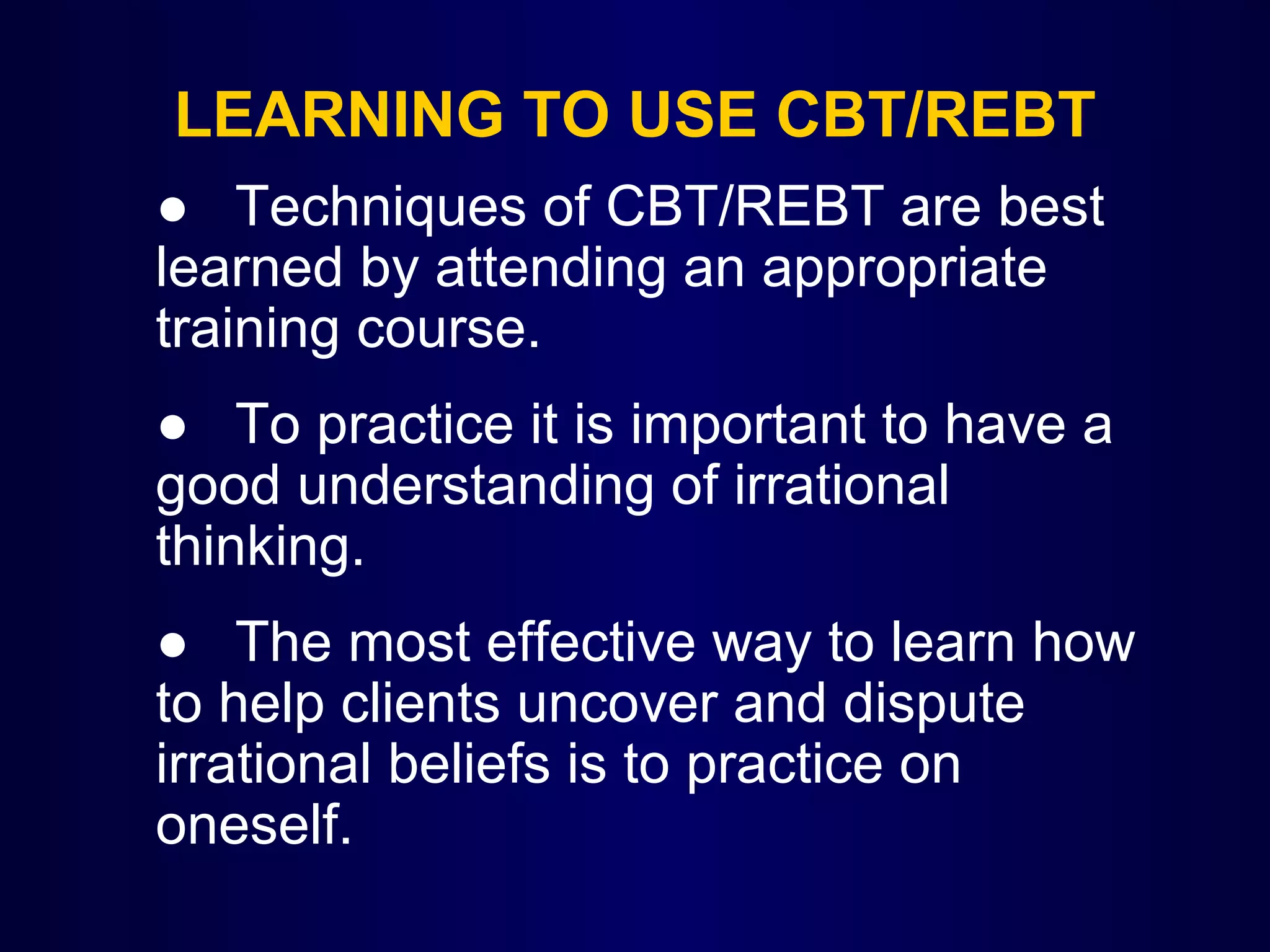 LEARNING TO USE CBT/REBT
  ● Techniques of CBT/REBT are best 
learned by attending an appropriate 
training course.
● To practice it is important to have a 
good understanding of irrational 
thinking. 
● The most effective way to learn how 
to help clients uncover and dispute 
irrational beliefs is to practice on 
oneself.

 