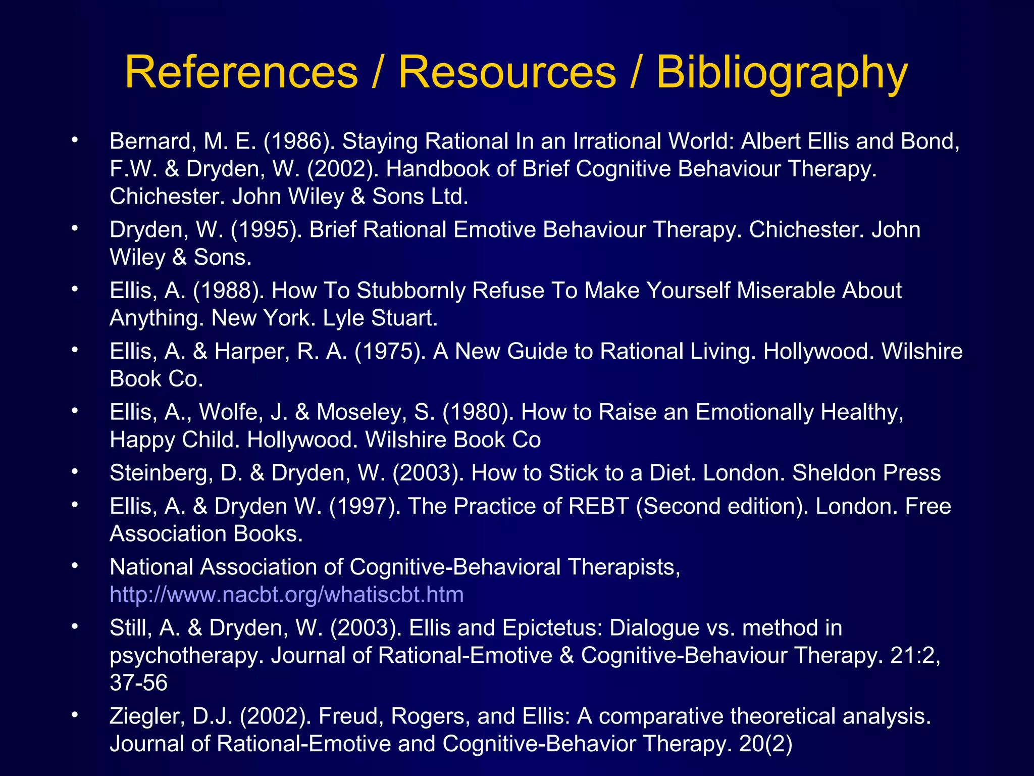 References / Resources / Bibliography
•

•
•
•
•
•
•
•
•

•

Bernard, M. E. (1986). Staying Rational In an Irrational World: Albert Ellis and Bond, 
F.W. & Dryden, W. (2002). Handbook of Brief Cognitive Behaviour Therapy. 
Chichester. John Wiley & Sons Ltd. 
Dryden, W. (1995). Brief Rational Emotive Behaviour Therapy. Chichester. John 
Wiley & Sons. 
Ellis, A. (1988). How To Stubbornly Refuse To Make Yourself Miserable About 
Anything. New York. Lyle Stuart.
Ellis, A. & Harper, R. A. (1975). A New Guide to Rational Living. Hollywood. Wilshire 
Book Co.
Ellis, A., Wolfe, J. & Moseley, S. (1980). How to Raise an Emotionally Healthy, 
Happy Child. Hollywood. Wilshire Book Co
Steinberg, D. & Dryden, W. (2003). How to Stick to a Diet. London. Sheldon Press
Ellis, A. & Dryden W. (1997). The Practice of REBT (Second edition). London. Free 
Association Books. 
National Association of Cognitive-Behavioral Therapists, 
http://www.nacbt.org/whatiscbt.htm
Still, A. & Dryden, W. (2003). Ellis and Epictetus: Dialogue vs. method in 
psychotherapy. Journal of Rational-Emotive & Cognitive-Behaviour Therapy. 21:2, 
37-56
Ziegler, D.J. (2002). Freud, Rogers, and Ellis: A comparative theoretical analysis. 
Journal of Rational-Emotive and Cognitive-Behavior Therapy. 20(2)

 