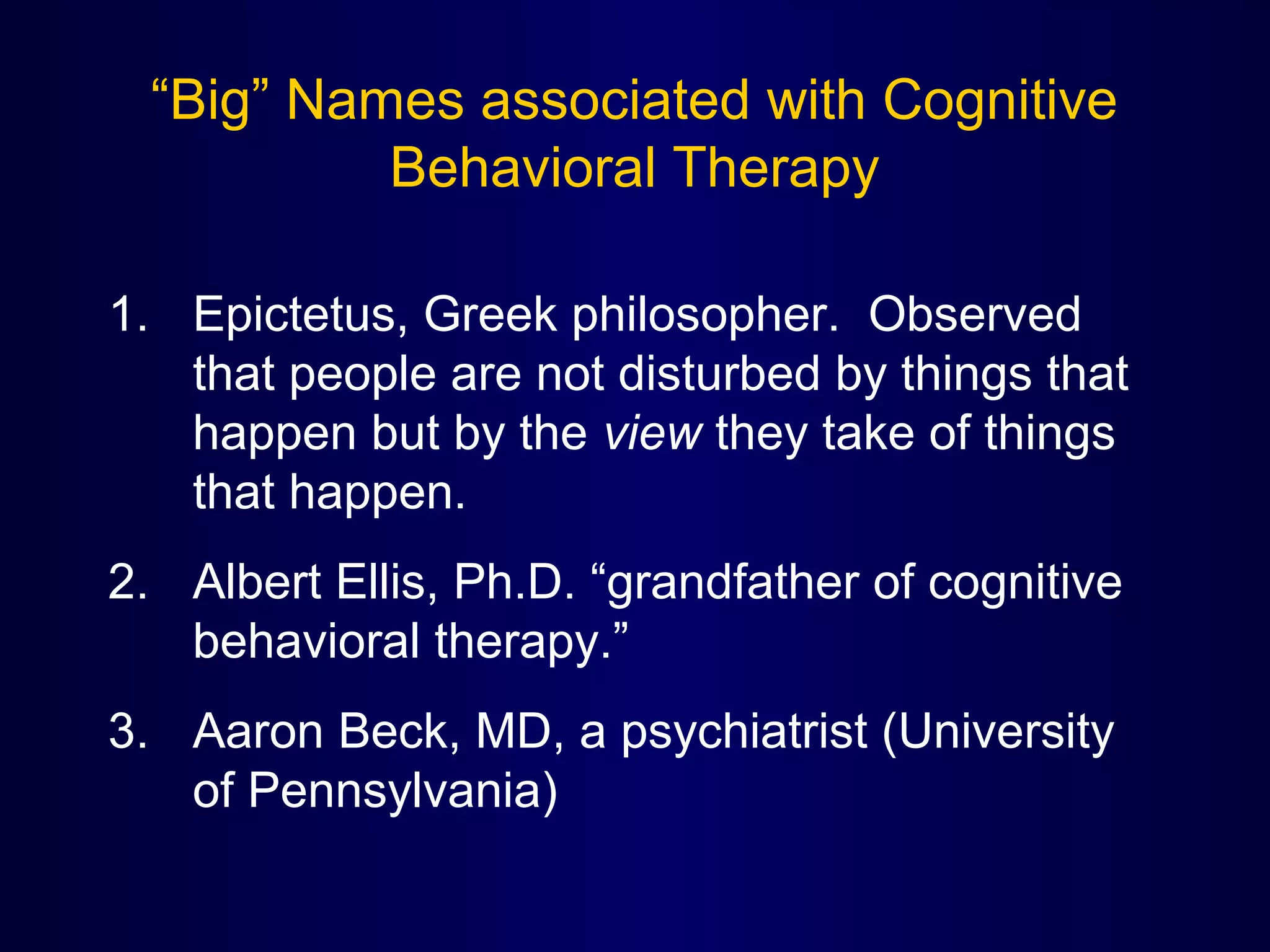 “Big” Names associated with Cognitive
Behavioral Therapy
1. Epictetus, Greek philosopher. Observed
that people are not disturbed by things that
happen but by the view they take of things
that happen.
2. Albert Ellis, Ph.D. “grandfather of cognitive
behavioral therapy.”
3. Aaron Beck, MD, a psychiatrist (University
of Pennsylvania)

 