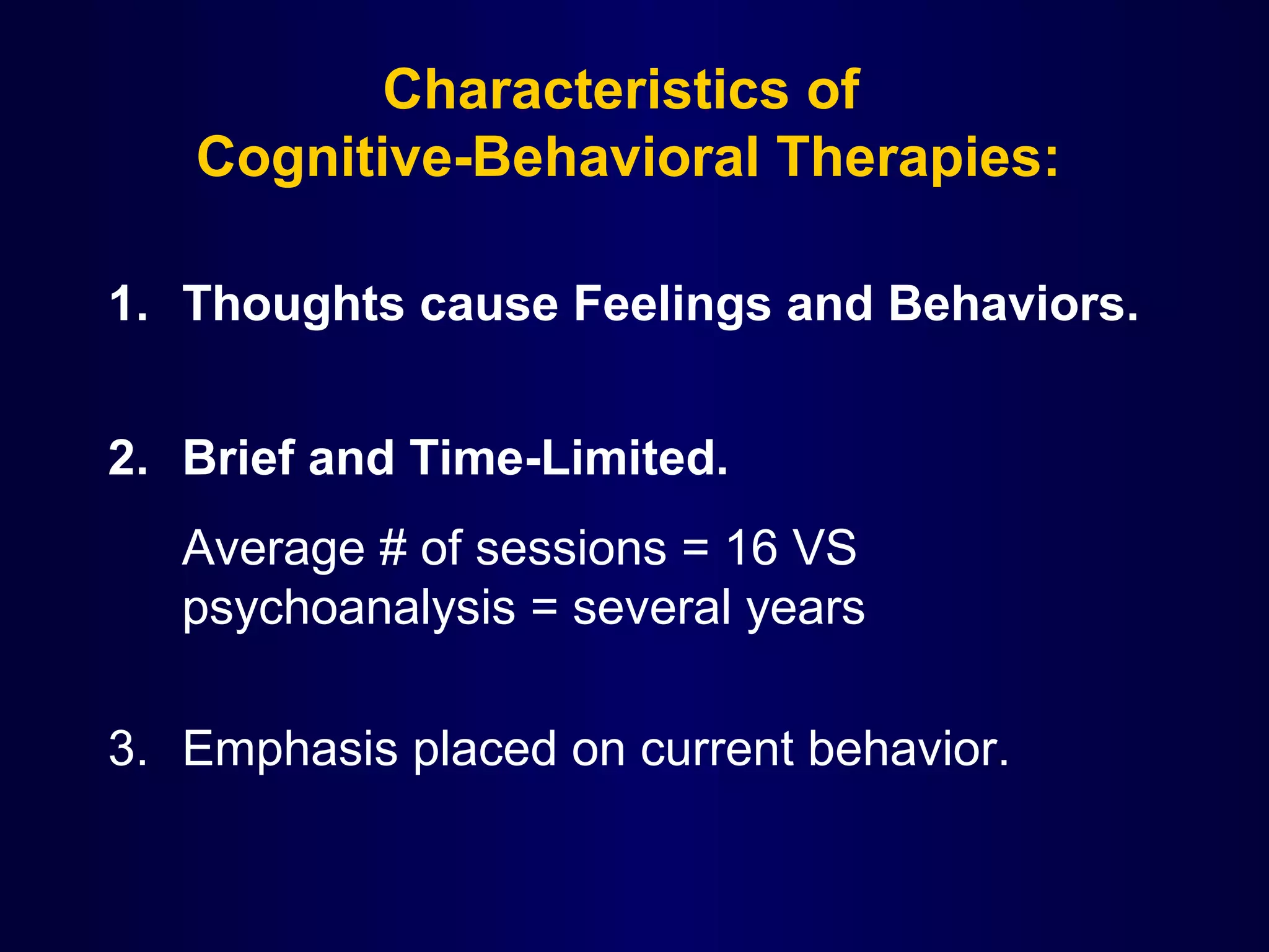 Characteristics of
Cognitive-Behavioral Therapies:
1. Thoughts cause Feelings and Behaviors.
2. Brief and Time-Limited.
Average # of sessions = 16 VS
psychoanalysis = several years
3. Emphasis placed on current behavior.

 