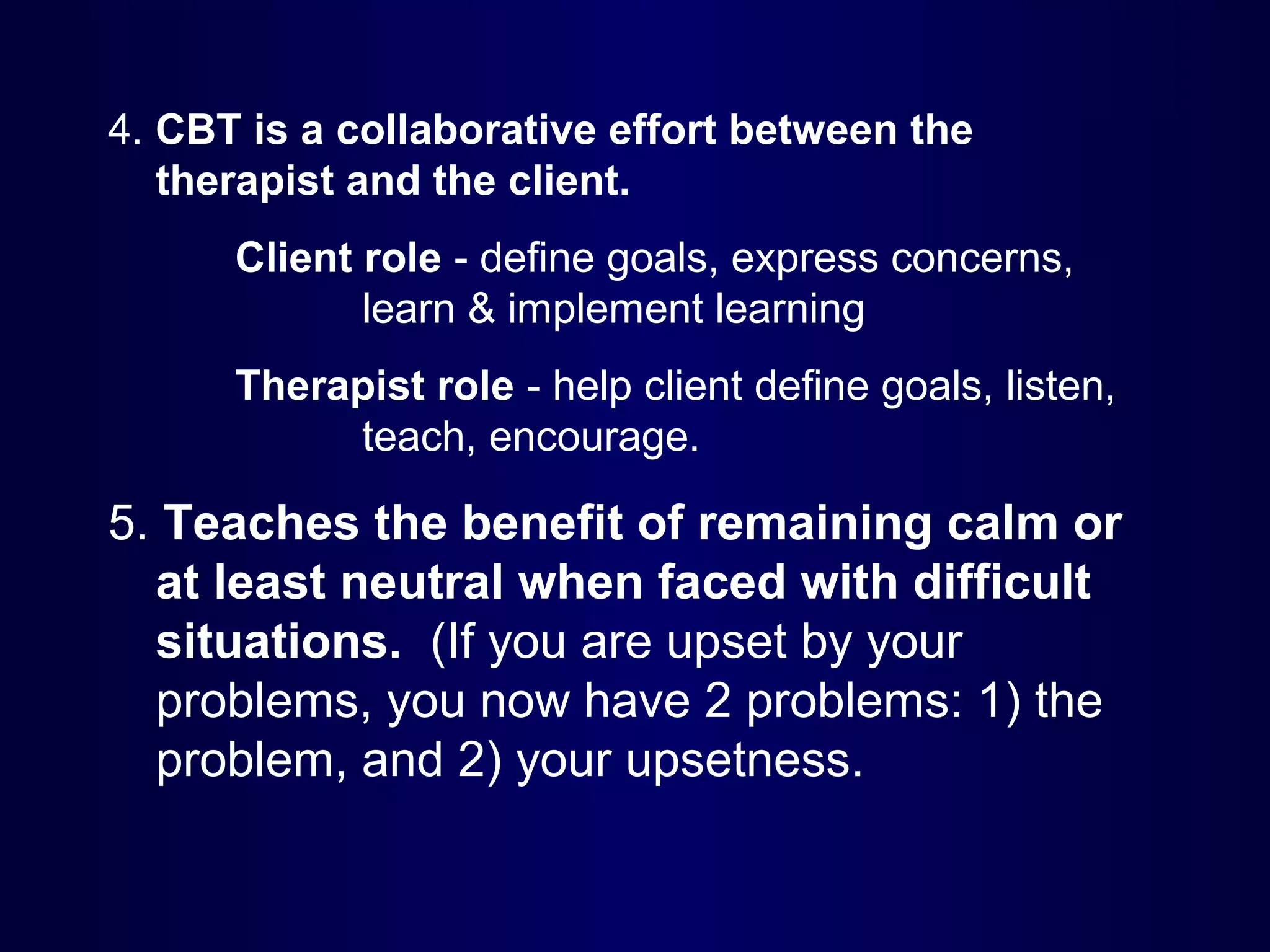 4. CBT is a collaborative effort between the
therapist and the client.
Client role - define goals, express concerns,
learn & implement learning
Therapist role - help client define goals, listen,
teach, encourage.

5. Teaches the benefit of remaining calm or
at least neutral when faced with difficult
situations. (If you are upset by your
problems, you now have 2 problems: 1) the
problem, and 2) your upsetness.

 