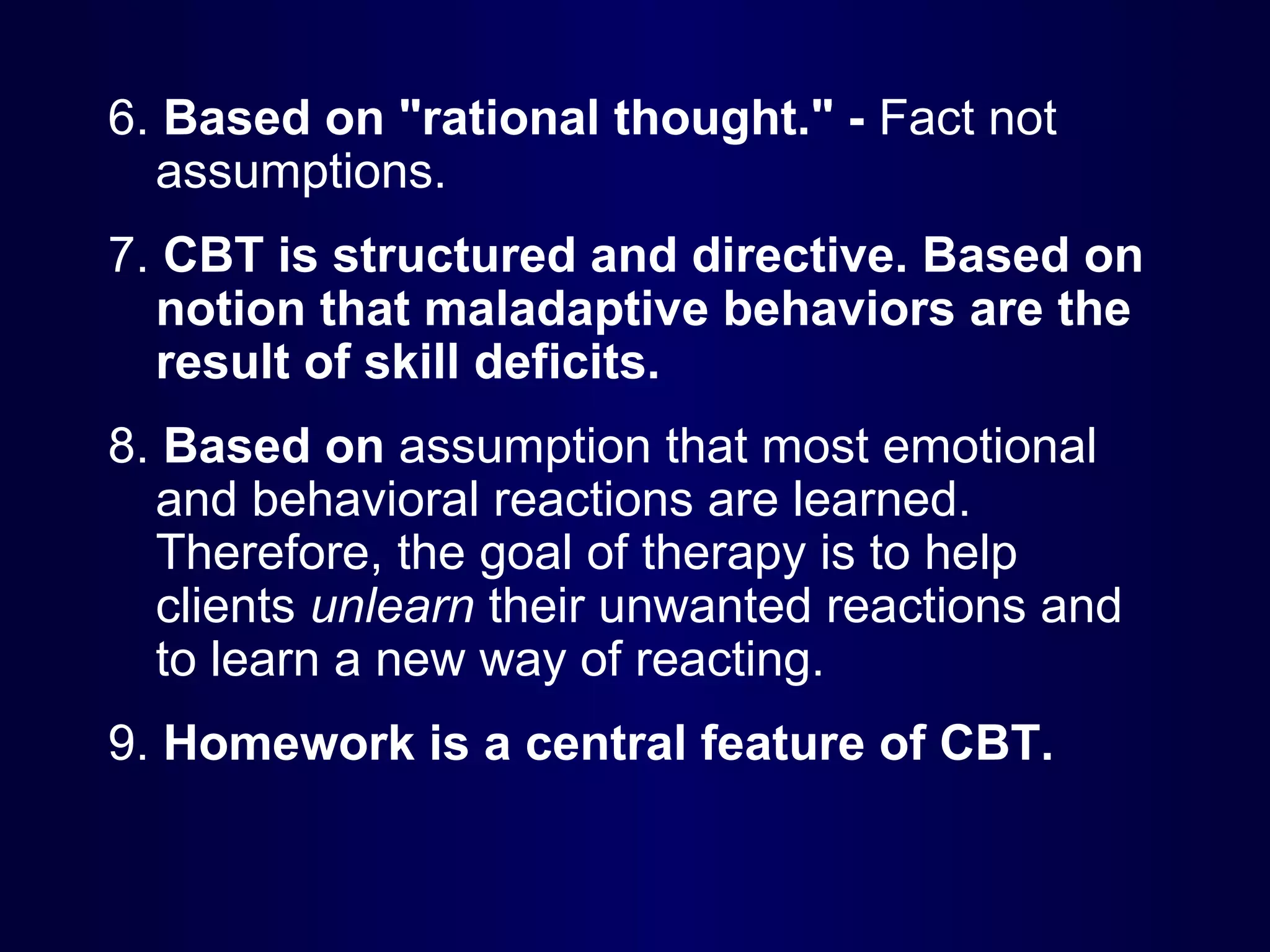 6. Based on "rational thought." - Fact not
assumptions.
7. CBT is structured and directive. Based on
notion that maladaptive behaviors are the
result of skill deficits.
8. Based on assumption that most emotional
and behavioral reactions are learned.
Therefore, the goal of therapy is to help
clients unlearn their unwanted reactions and
to learn a new way of reacting.
9. Homework is a central feature of CBT.

 