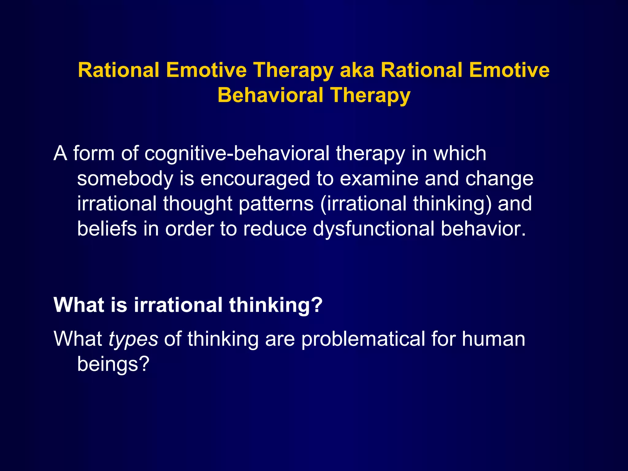 Rational Emotive Therapy aka Rational Emotive
Behavioral Therapy
A form of cognitive-behavioral therapy in which
somebody is encouraged to examine and change
irrational thought patterns (irrational thinking) and
beliefs in order to reduce dysfunctional behavior.

What is irrational thinking?
What types of thinking are problematical for human
beings?

 
