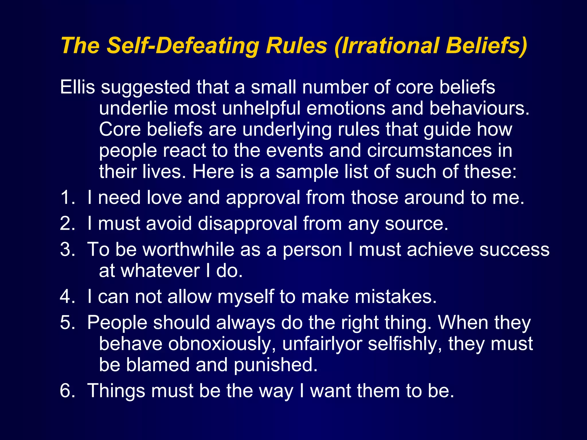 The Self-Defeating Rules (Irrational Beliefs)
Ellis suggested that a small number of core beliefs
underlie most unhelpful emotions and behaviours.
Core beliefs are underlying rules that guide how
people react to the events and circumstances in
their lives. Here is a sample list of such of these:
1. I need love and approval from those around to me.
2. I must avoid disapproval from any source.
3. To be worthwhile as a person I must achieve success
at whatever I do.
4. I can not allow myself to make mistakes.
5. People should always do the right thing. When they
behave obnoxiously, unfairlyor selfishly, they must
be blamed and punished.
6. Things must be the way I want them to be.

 