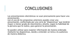 CONCLUSIONES
Las presentaciones electrónicas se usan precisamente para hacer una
presentación,
con el uso de los programas anteriores puedes crear una
presentación, conformada por una serie de "diapositivas" que tendrán
mayor o menor grado de movimiento y diseño, según la habilidad de
la persona que lo realice, para generar la presentación.
Se pueden utilizar para exponer información de manera ordenada
mediante las diapositivas, dando a entender un tema a la audiencia
de manera didáctica.
 