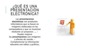 ¿QUÉ ES UNA
PRESENTACIÓN
ELECTRÓNICA?
Las presentaciones
electrónicas son productos
informáticos que se basan en
imágenes elaboradas en las
computadoras y que se muestran
mediante un proyector. ... -
Puedes mejorar
las presentaciones con imágenes
y efectos de sonido. -
Complementar la información
relevante con tablas y gráficos.
 