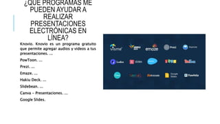 ¿QUÉ PROGRAMAS ME
PUEDEN AYUDAR A
REALIZAR
PRESENTACIONES
ELECTRÓNICAS EN
LÍNEA?
Knovio. Knovio es un programa gratuito
que permite agregar audios y videos a tus
presentaciones. ...
PowToon. ...
Prezi. ...
Emaze. ...
Hakiu Deck. ...
Slidebean. ...
Canva - Presentaciones. ...
Google Slides.
 