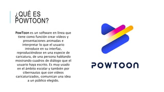 ¿QUÉ ES
POWTOON?
PowToon es un software en línea que
tiene como función crear vídeos y
presentaciones animadas e
interpretar lo que el usuario
introduce en su interfaz,
reproduciéndose en una especie de
caricatura, de una persona hablando
mostrando cuadros de diálogo que el
usuario haya escrito. Es muy usado
en el ámbito escolar y también por
cibernautas que con vídeos
caricaturizados, comunican una idea
a un público elegido.
 