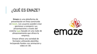 ¿QUÉ ES EMAZE?
Emaze es una plataforma de
presentación en línea construida
en html5. Los usuarios pueden crear
, gestionar y compartir sus
presentaciones a través del
sistema SaaS basado en una nube de
almacenamiento que ofrece la
empresa.
Emaze ofrece una variedad de
formatos utilizando plantillas
Incluyendo fondos con animación y
vídeo en 3D.
 