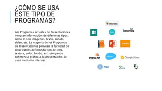 ¿CÓMO SE USA
ESTE TIPO DE
PROGRAMAS?
Los Programas actuales de Presentaciones
integran información de diferentes tipos,
como lo son imágenes, texto, sonido,
vídeo, etc. La mayoría de los Programas
de Presentaciones proveen la facilidad de
crear estilos definiendo tipo de letra,
textura, color, fondo, etc. otorgando
coherencia gráfica a la presentación. Se
usan mediante internet.
 