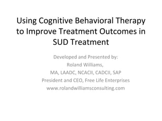 Using Cognitive Behavioral Therapy
to Improve Treatment Outcomes in
SUD Treatment
Developed and Presented by:
Roland Williams,
MA, LAADC, NCACII, CADCII, SAP
President and CEO, Free Life Enterprises
www.rolandwilliamsconsulting.com
 