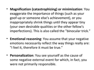 • Magnification (catastrophizing) or minimization: You
exaggerate the importance of things (such as your
goof-up or someon...