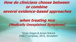Tamar Dagan & Arnon Rolnick
EABCT Congress, 2015, Jerusalem
How do clinicians choose between
or combine
several evidence-based approaches
when treating MUS
(Medically Unexplained Symptoms)
 