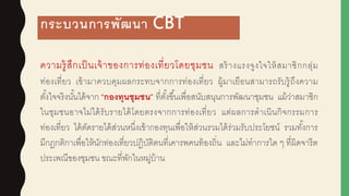 กระบวนการพัฒนา CBT
ความรู้สึกเป็นเจ้าของการท่องเที่ยวโดยชุมชน สร้างแรงจูงใจให้สมาชิกกลุ่ม
ท่องเที่ยว เข้ามาควบคุมผูลกระทบจากการท่องเที่ยว ผูู้มาเยือนสามารถรับรู้ถึงความ
ตั้งใจจริงนั้นได้จาก “กองทุนชุมชน” ที่ตั้งขึ้นเพื่อสนับสนุนการพัฒนาชุมชน แม้ว่าสมาชิก
ในชุมชนอาจไม่ได้รับรายได้โดยตรงจากการท่องเที่ยว แต่ผูลการดาเนินกิจกรรมการ
ท่องเที่ยว ได้ตัดรายได้ส่วนหนึ่งเข้ากองทุนเพื่อให้ส่วนรวมได้ร่วมรับประโยชน์ รวมทั้งการ
มีกฎกติกาเพื่อให้นักท่องเที่ยวปฏิบัติตนที่เคารพคนท้องถิ่น และไม่ทาการใด ๆ ที่ผูิดจารีต
ประเพณีของชุมชน ขณะที่พักในหมู่บ้าน
 