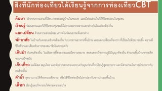 สิ่งที่นักท่องเที่ยวได้เรียนรู้จากการท่องเที่ยวCBT
ค้นหา สารวจความงามที่เรียบง่ายของหมู่บ้านในชนบท และมีส่วนร่วมในวิถีชีวิตของคนในชุมชน
เรียนรู้ วัฒนธรรมและวิถีชีวิตของชุมชนที่มีความหลากหลายแตกต่างกันในแต่ละท้องถิ่น
แลกเปลี่ยน ด้วยความอ่อนน้อม เคารพในวัฒนธรรมที่แตกต่าง
พักอาศัย ในบ้านกับครอบครัวคนท้องถิ่น รับประทานอาหารพื้นบ้าน และแลกเปลี่ยนเรื่องราว ที่เปี่ยมไปด้วย รอยยิ้ม ความมี
ชีวิตชีวาและเสียงหัวเราะของสมาชิกในครอบครัว
เดินป่า กับคนท้องถิ่น ในเส้นทางที่สวยงามและมีความหมาย สอดแทรกเรื่องราวภูมิปัญญาท้องถิ่น ตานานพื้นบ้านจากอดีต
จวบจนปัจจุบัน
เก็บเกี่ยว ผูลไม้สด สมุนไพร และผูักจากสวนของครอบครัวคุณก่อนที่จะเรียนรู้สูตรอาหาร และมีส่วนร่วมในการทาอาหารกับ
คนท้องถิ่น
ดาน้า ดูความงามใต้ท้องทะเลสีคราม หรือใช้ชีวิตล่องเรือไปหาปลากับชาวประมงพื้นบ้าน
เลือก เรียนรู้และกิจกรรมได้ตามความสนใจ
 
