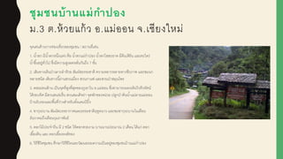 ชุมชนบ้านแม่กาปอง
ม.3 ต.ห้วยแก้ว อ.แม่ออน จ.เชียงใหม่
จุดเด่นด้านการท่องเที่ยวของชุมชน / สถานที่เด่น
1. น้าตก มีน้าตกหนึ่งแห่ง คือ น้าตกแม่กาปอง น้าตกใสสะอาด มีต้นเฟิร์น และตะไคร่
น้าขึ้นอยู่ทั่วไป ซึ่งมีความสูงลดหลั่นกันถึง 7 ชั้น
2. เส้นทางเดินป่าเลาะลาห้วย สัมผูัสธรรมชาติ ความหลากหลายทางชีวภาพ และชมนก
หลายชนิด เส้นทางนี้ผู่านสวนเมี่ยง สวนกาแฟ และสวนป่าสมุนไพร
3. ดอยม่อนล้าน เป็นจุดที่สูงที่สุดของภูเขาใน อ.แม่ออน ซึ่งสามารถมองเห็นวิวทิวทัศน์
ได้รอบทิศ มีสวนสนร่มรื่น สวนสมเด็จย่า จุดพักของหน่วย ปลูกป่าต้นน้าแม่ลายแม่ออน
บ้านรับรองและพื้นที่ว่างสาหรับตั้งแคมป์ ปิ้ง
4. ซากุระบาน สัมผูัสบรรยากาศและธรรมชาติฤดูหนาว และชมซากุระบานในเดือน
ธันวาคมถึงเดือนกุมภาพันธ์
5. ดอกไม้ประจาถิ่น มี 2 ชนิด ให้ดอกสวยงาม บานนานประมาณ 2 เดือน ได้แก่ ดอก
เอื้องดิน และ ดอกเอื้องหงส์ทอง
6. วิถีชีวิตชุมชน ศึกษาวิถีชีวิตและวัฒนธรรมความเป็นอยู่ของชุมชนบ้านแม่กาปอง
 