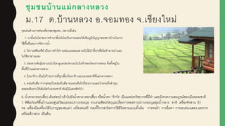 ชุมชนบ้านแม่กลางหลวง
ม.17 ต.บ้านหลวง อ.จอมทอง จ.เชียงใหม่
จุดเด่นด้านการท่องเที่ยวของชุมชน / สถานที่เด่น
1. นาขั้นบันได ชมการทานาขั้นบันไดเป็นการแสดงให้เห็นภูมิปัญญาของชาวบ้านในการ
ใช้พื้นที่และการจัดการน้า
2. ไร่กาแฟอินทรีย์ เป็นการทาไร่กาแฟแบบผูสมผูสานกับไม้ป่าอื่นๆเพื่อไม่ทาลายป่าและ
ไม่ใช้ยาฆ่าแมลง
3. บ่อเพาะพันธุ์ปลาเรนโบว์เท ดูแลบ่อปลาเรนโบว์เทร้าของโครงการหลวง ซึ่งตั้งอยู่ใน
พื้นที่บ้านแม่กลางหลวง
4. กุ้งนาข้าว เป็นกุ้งก้ามกรามที่ถูกเลี้ยงในนาข้าวแบบธรรมชาติที่แม่กลางหลวง
5. ดอยหัวเสือ จากจุดชมวิวดอยหัวเสือ จะมองเห็นวิวที่สวยงามและไกลจนถึงลาพูน
ตลอดเส้นทางได้สัมผูัสกับธรรมชาติ พันธุ์ไม้และสัตว์ป่า
6. น้าตกผูาดอกเสี้ยว เดินท่องป่าเข้าไปยังน้าตกผูาดอกเสี้ยว หรือน้าตก “รักจัง” เป็นแหล่งทรัพยากรที่มีค่า และยังคงความสมบูรณ์ของเป็นธรรมชาติ
7. พิพิธภัณฑ์พื้นบ้านและศูนย์วัฒนธรรมปกาเกอะญอ รวบรวมศิลปวัตถุและเรื่องราวของชาวปกาเกอะญอลุ่มน้ากลาง อาทิ เครื่องจักสาน ผู้า
ทอ เครื่องมือเครื่องใช้โบราญของชนเผู่า เครื่องดนตรี รวมทั้งีการสาธิตการใช้ชีวิตตามแบบดั้งเดิม การทอผู้า การอื่อทา การละเล่น/แสดง และการ
เตรียมข้าวสาร เป็นต้น
 