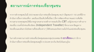 สถานการณ์การท่องเที่ยวชุมชน
จากการสารวจชุมชนในปี 2553 ของสถาบันการท่องเที่ยวโดยชุมชน พบว่า มีชุมชนกว่า 150 แห่งที่มีการ
ดาเนินการเรื่องการท่องเที่ยว และมีแนวโน้มเติบโตขึ้นเรื่อย ๆ ซึ่งการพัฒนาศักยภาพและการเพิ่มขีด
ความสามารถของชุมชนให้มีมาตรฐานจะสามารถสร้างการยอมรับเรื่อง CBT แก่ผูู้ประกอบการด้านการ
ท่องเที่ยว รวมทั้งนักท่องเที่ยวอิสระ (Independent Traveller) ที่สามารถหาข้อมูลการ
ท่องเที่ยวและเดินทางไปยังสถานที่ท่องเที่ยวต่าง ๆ ได้ด้วยตนเองเกิดความมั่นใจในแหล่งท่องเที่ยวชุมชน
ในการสารวจสถานการณ์การท่องเที่ยวโดยชุมชนของกลุ่มประเทศสมาชิกอาเซียนพบว่า มีการ
ดาเนินการเรื่องการท่องเที่ยวโดยชุมชนอยู่ถึง 8 ประเทศ (ยกเว้น สิงคโปร์และบรูไน)
 