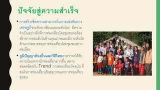 ปัจจัยสู่ความสาเร็จ
• การสร้างขีดความสามารถในการแข่งขันทาง
เศรษฐกิจระดับอาเซียนและระดับโลก มีความ
จาเป็นอย่างยิ่งที่การท่องเที่ยวโดยชุมชนจะต้อง
สร้างการยอมรับในด้านคุณภาพและมีการเติบโต
ด้านการตลาดของการท่องเที่ยวโดยชุมชนอย่าง
ต่อเนื่อง
• ภูมิปัญญาท้องถิ่นและวิถีไทยคาดว่าจะได้รับ
ความนิยมจากนักท่องเที่ยวมากขึ้น เพราะ
สอดคล้องกับ Trend การท่องเที่ยวปัจจุบัน ที่
สนใจการท่องเที่ยวเชิงสุขภาพและการท่องเที่ยว
ชุมชน
 