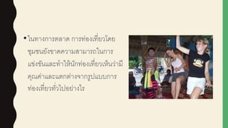 •ในทางการตลาด การท่องเที่ยวโดย
ชุมชนยังขาดความสามารถในการ
แข่งขันและทาให้นักท่องเที่ยวเห็นว่ามี
คุณค่าและแตกต่างจากรูปแบบการ
ท่องเที่ยวทั่วไปอย่างไร
 