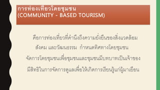 การท่องเที่ยวโดยชุมชน
(COMMUNITY - BASED TOURISM)
คือการท่องเที่ยวที่คานึงถึงความยั่งยืนของสิ่งแวดล้อม
สังคม และวัฒนธรรม กาหนดทิศทางโดยชุมชน
จัดการโดยชุมชนเพื่อชุมชนและชุมชนมีบทบาทเป็นเจ้าของ
มีสิทธิในการจัดการดูแลเพื่อให้เกิดการเรียนรู้แก่ผูู้มาเยือน
 