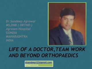 Dr.Sandeep Agrawal 
MS,DNB ( ORTHO ) 
Agrasen Hospital 
GONDIA 
MAHARASHTRA 
INDIA 
LIFE OF A DOCTOR,TEAM WORK 
AND BEYOND ORTHOPAEDICS 
drsandeep123@gmail.com 
09960122234 
 