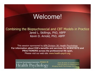 Welcome!
This session sponsored by APA Division 38: Health Psychology
For information about D38’s benefits and services for SCIENTISTS and
PRACTIONERS across the professional life span,
Please visit our web site: www.health-psych.org
Combining the Biopsychosocial and CBT Models in Practice
Jared L. Skillings, PhD, ABPP
Kevin D. Arnold, PhD, ABPP
 