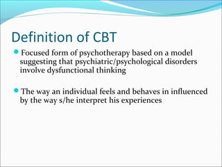 Definition of CBT
Focused form of psychotherapy based on a model
suggesting that psychiatric/psychological disorders
involve dysfunctional thinking
The way an individual feels and behaves in influenced
by the way s/he interpret his experiences
 