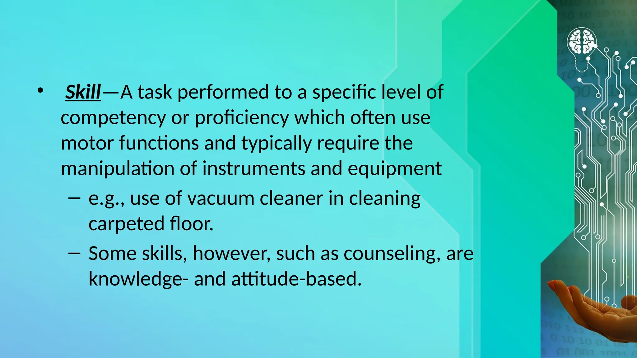 • Skill—A task performed to a specific level of
competency or proficiency which often use
motor functions and typically require the
manipulation of instruments and equipment
– e.g., use of vacuum cleaner in cleaning
carpeted floor.
– Some skills, however, such as counseling, are
knowledge- and attitude-based.
 