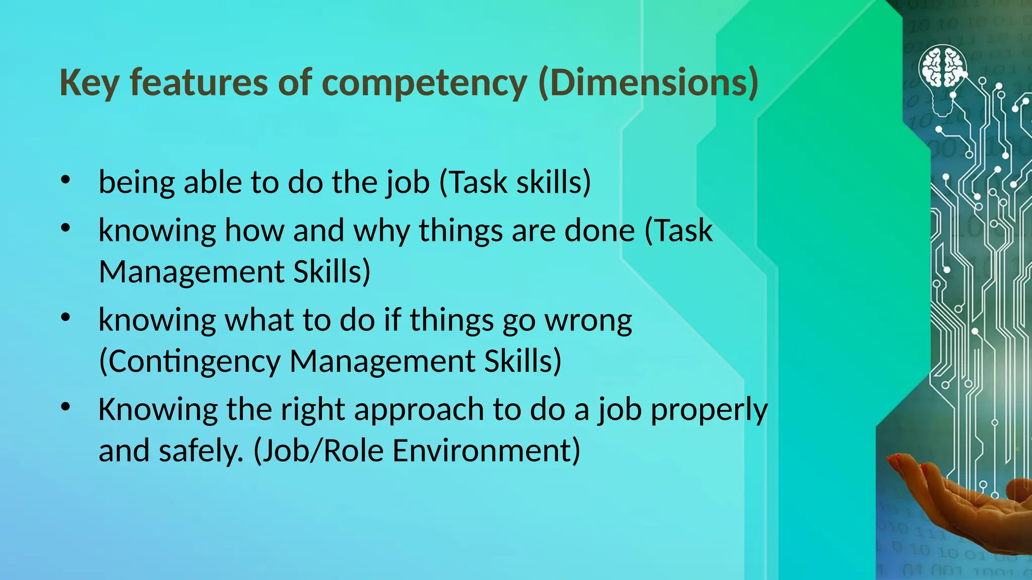 Key features of competency (Dimensions)
• being able to do the job (Task skills)
• knowing how and why things are done (Task
Management Skills)
• knowing what to do if things go wrong
(Contingency Management Skills)
• Knowing the right approach to do a job properly
and safely. (Job/Role Environment)
 