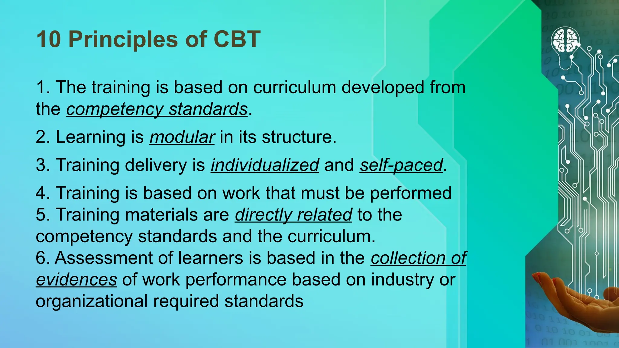 10 Principles of CBT
1. The training is based on curriculum developed from
the competency standards.
2. Learning is modular in its structure.
3. Training delivery is individualized and self-paced.
4. Training is based on work that must be performed
5. Training materials are directly related to the
competency standards and the curriculum.
6. Assessment of learners is based in the collection of
evidences of work performance based on industry or
organizational required standards
 