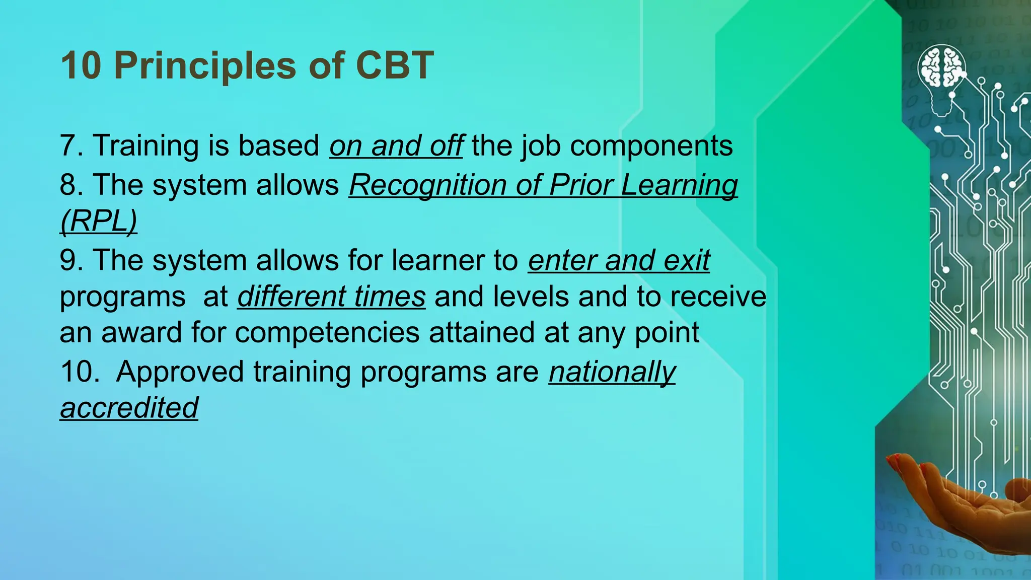10 Principles of CBT
7. Training is based on and off the job components
8. The system allows Recognition of Prior Learning
(RPL)
9. The system allows for learner to enter and exit
programs at different times and levels and to receive
an award for competencies attained at any point
10. Approved training programs are nationally
accredited
 