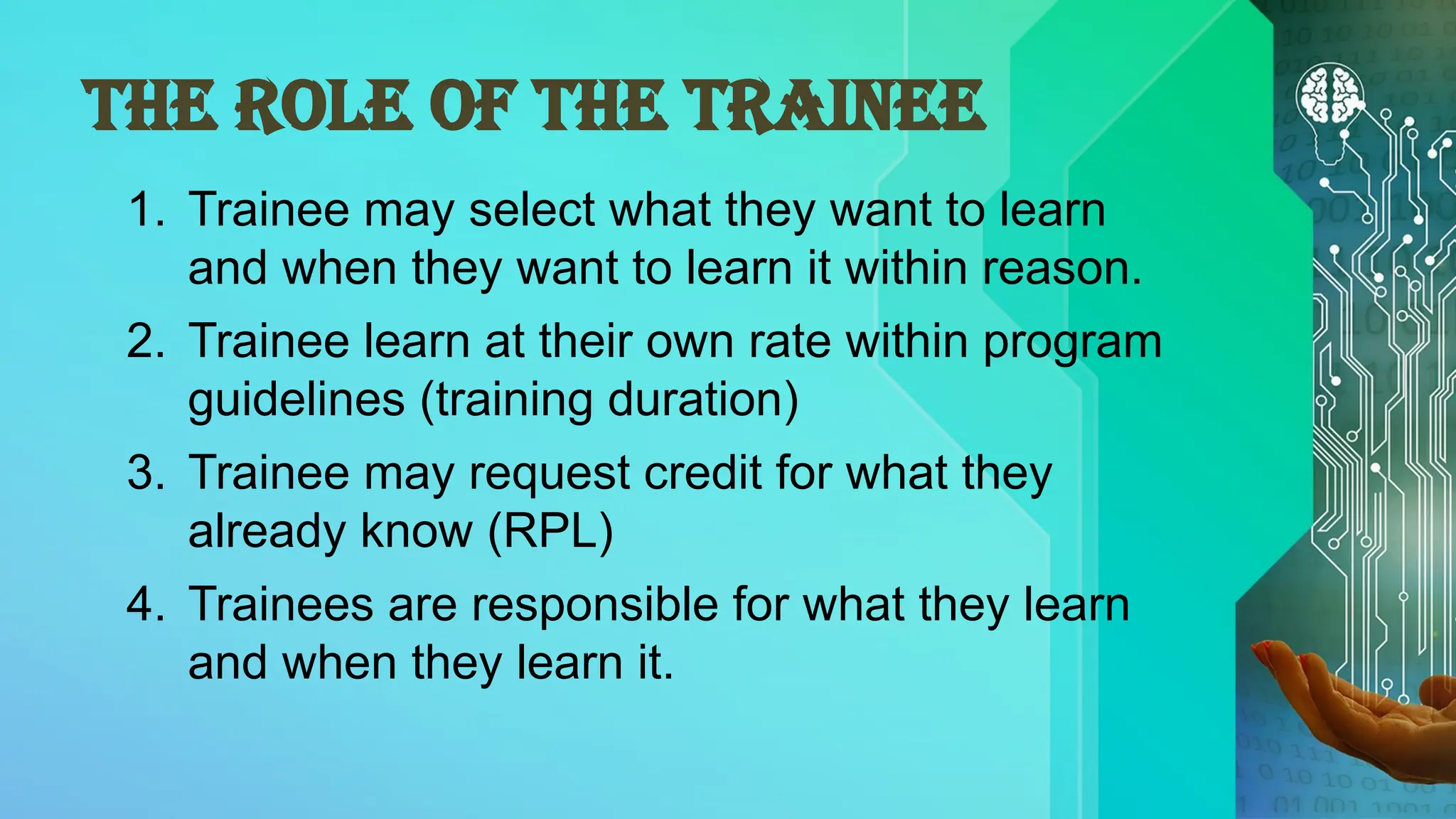 THE ROLE OF THE TRAINEE
1. Trainee may select what they want to learn
and when they want to learn it within reason.
2. Trainee learn at their own rate within program
guidelines (training duration)
3. Trainee may request credit for what they
already know (RPL)
4. Trainees are responsible for what they learn
and when they learn it.
 
