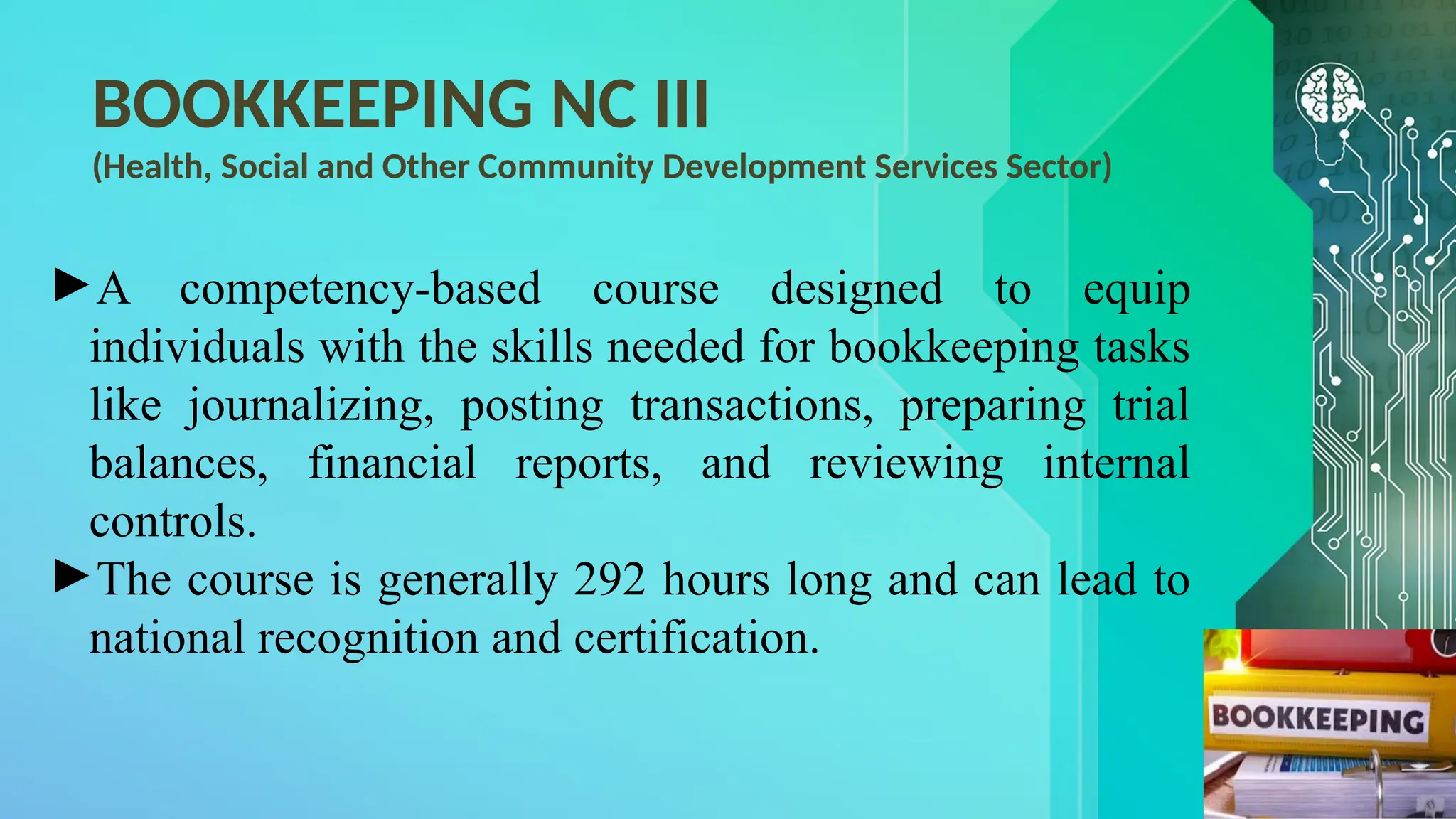 BOOKKEEPING NC III
(Health, Social and Other Community Development Services Sector)
►A competency-based course designed to equip
individuals with the skills needed for bookkeeping tasks
like journalizing, posting transactions, preparing trial
balances, financial reports, and reviewing internal
controls.
►The course is generally 292 hours long and can lead to
national recognition and certification.
 