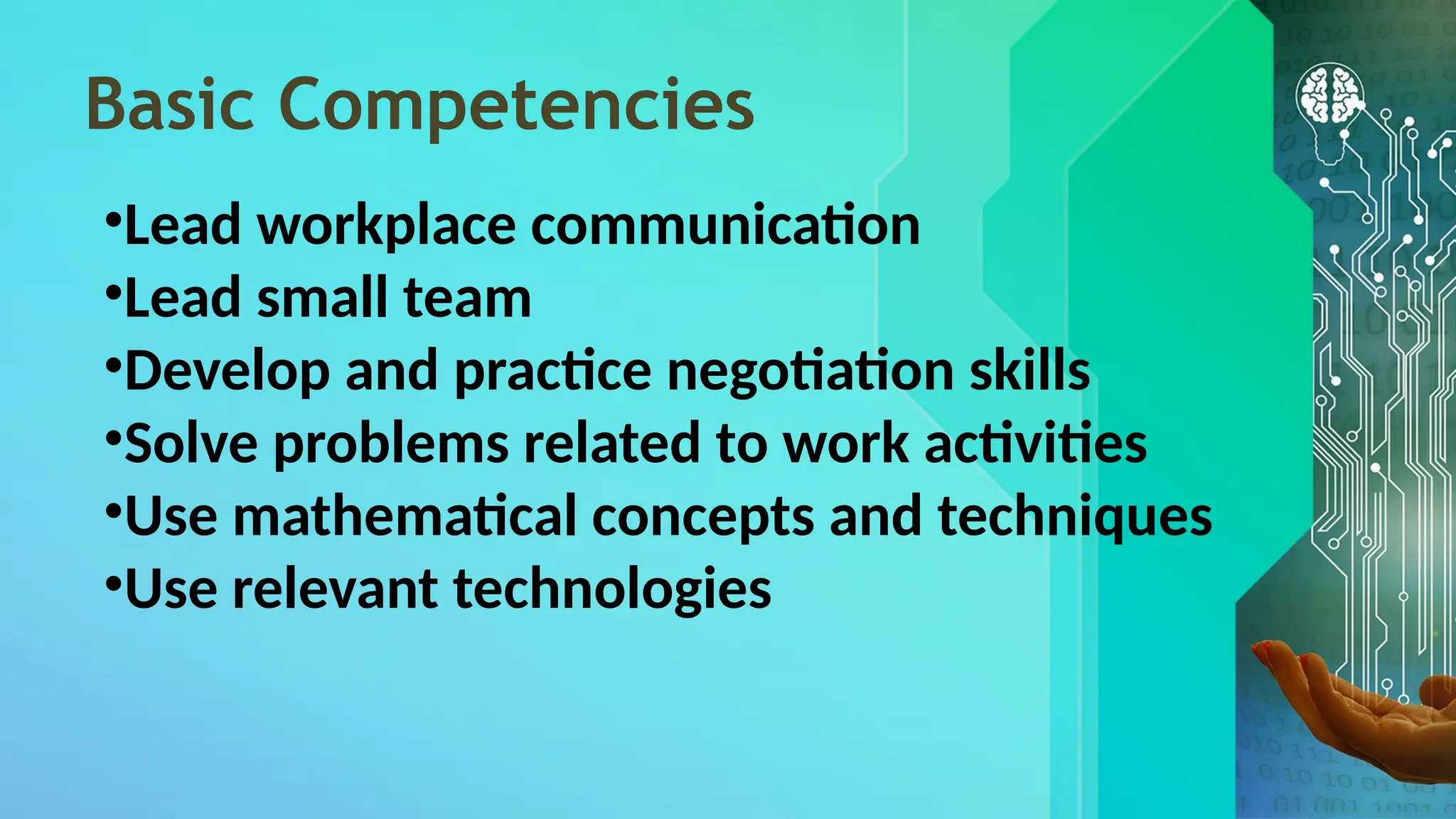 Basic Competencies
•Lead workplace communication
•Lead small team
•Develop and practice negotiation skills
•Solve problems related to work activities
•Use mathematical concepts and techniques
•Use relevant technologies
 