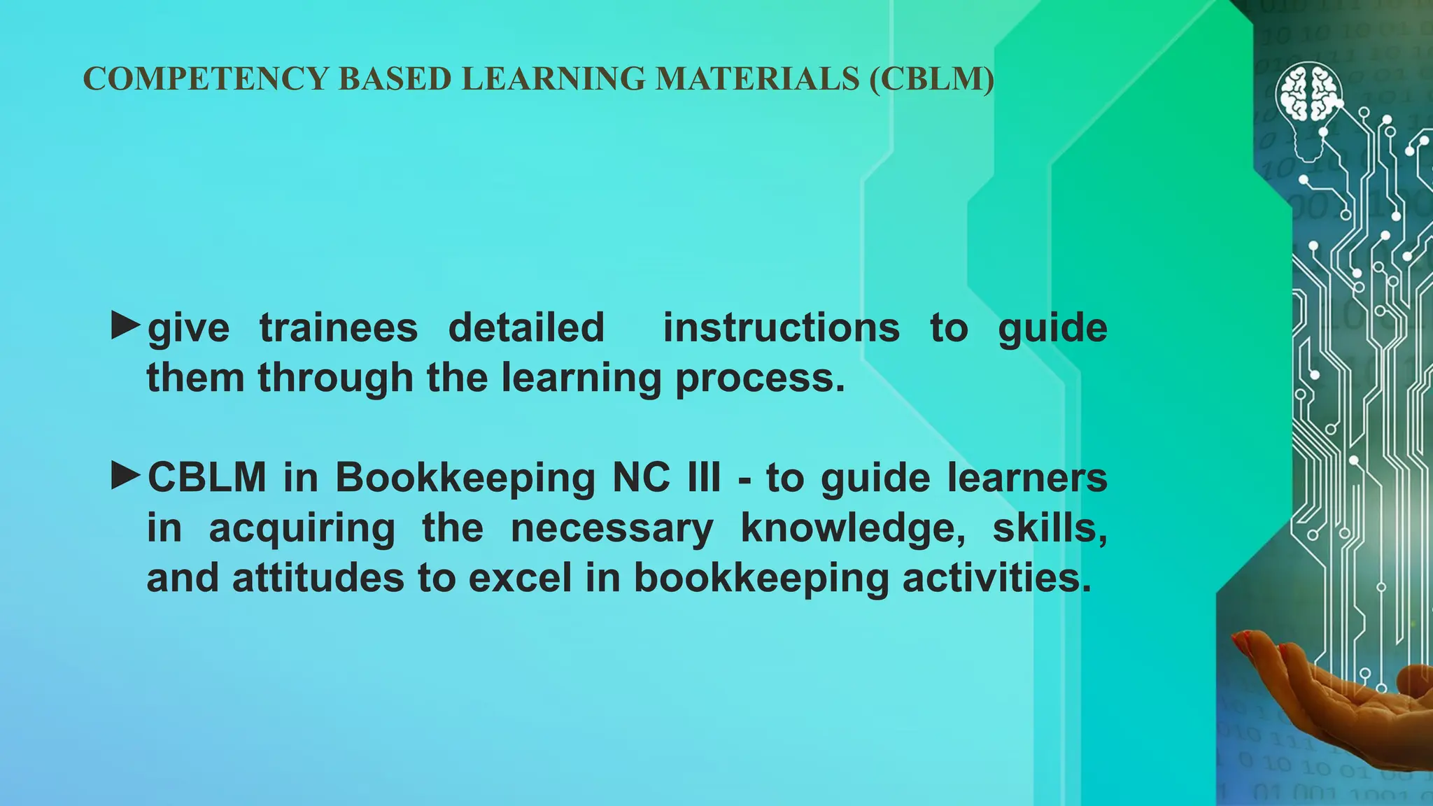 COMPETENCY BASED LEARNING MATERIALS (CBLM)
►give trainees detailed instructions to guide
them through the learning process.
►CBLM in Bookkeeping NC III - to guide learners
in acquiring the necessary knowledge, skills,
and attitudes to excel in bookkeeping activities.
 