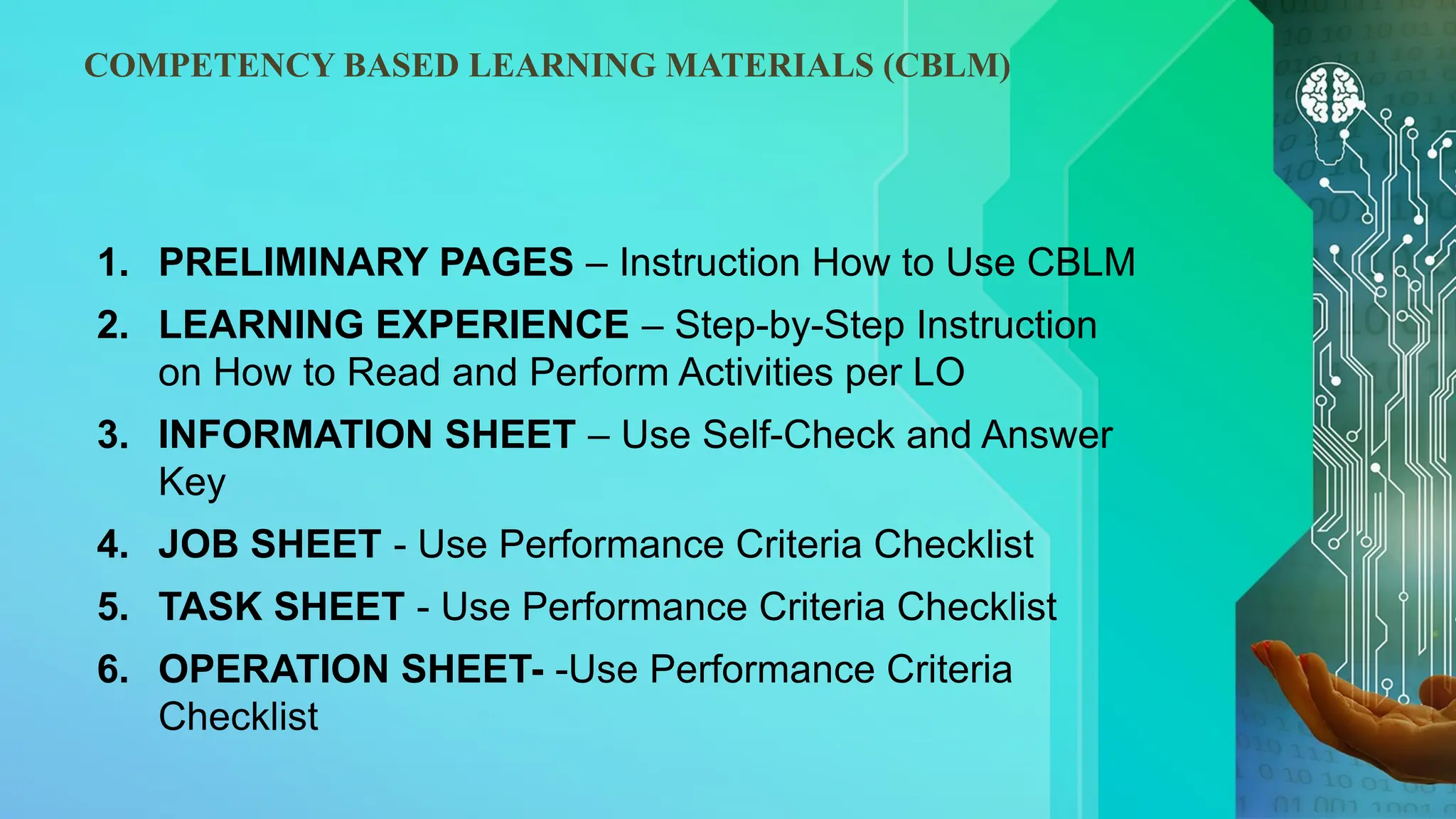 COMPETENCY BASED LEARNING MATERIALS (CBLM)
1. PRELIMINARY PAGES – Instruction How to Use CBLM
2. LEARNING EXPERIENCE – Step-by-Step Instruction
on How to Read and Perform Activities per LO
3. INFORMATION SHEET – Use Self-Check and Answer
Key
4. JOB SHEET - Use Performance Criteria Checklist
5. TASK SHEET - Use Performance Criteria Checklist
6. OPERATION SHEET- -Use Performance Criteria
Checklist
 