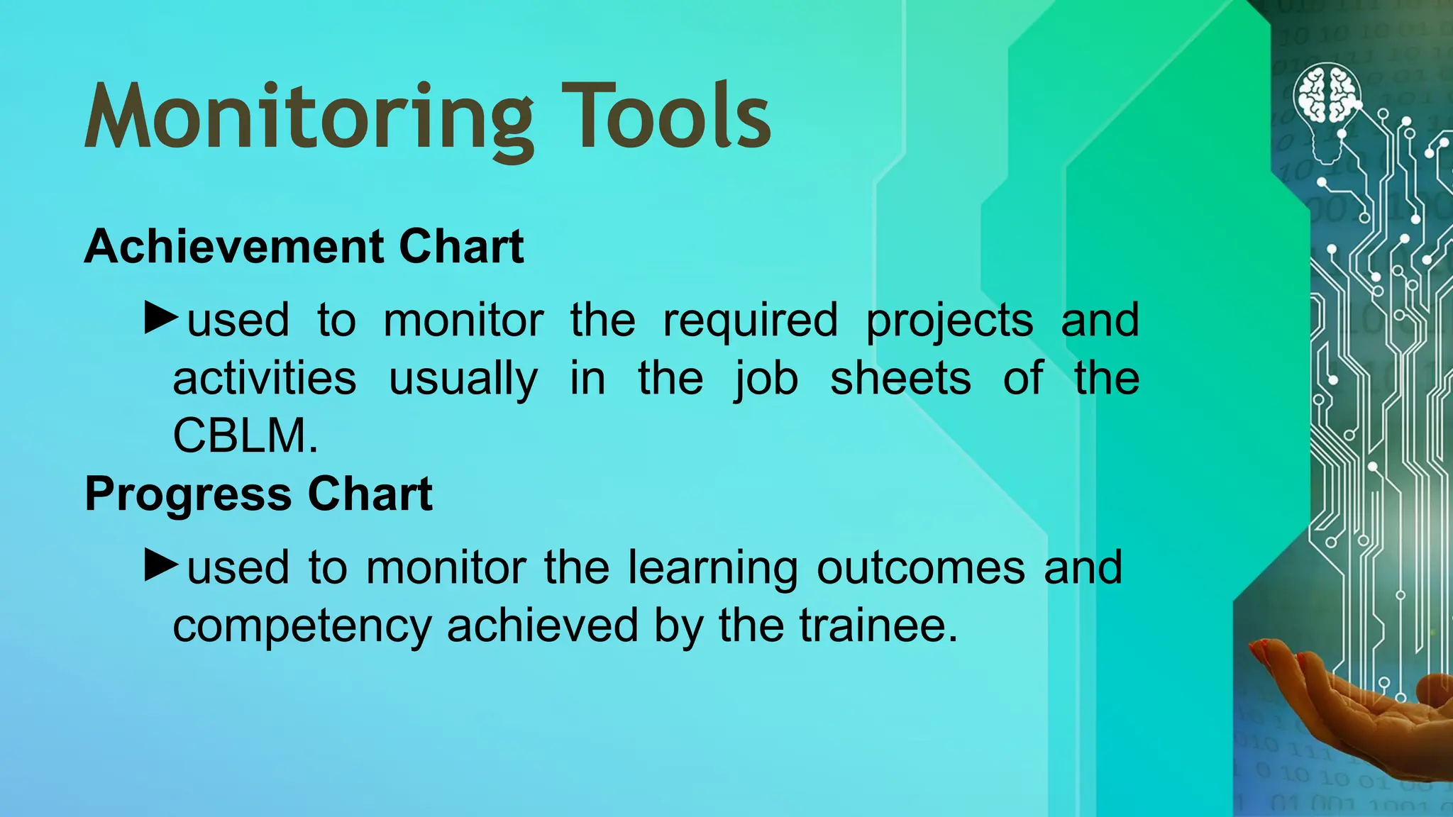Monitoring Tools
Achievement Chart
►used to monitor the required projects and
activities usually in the job sheets of the
CBLM.
Progress Chart
►used to monitor the learning outcomes and
competency achieved by the trainee.
 