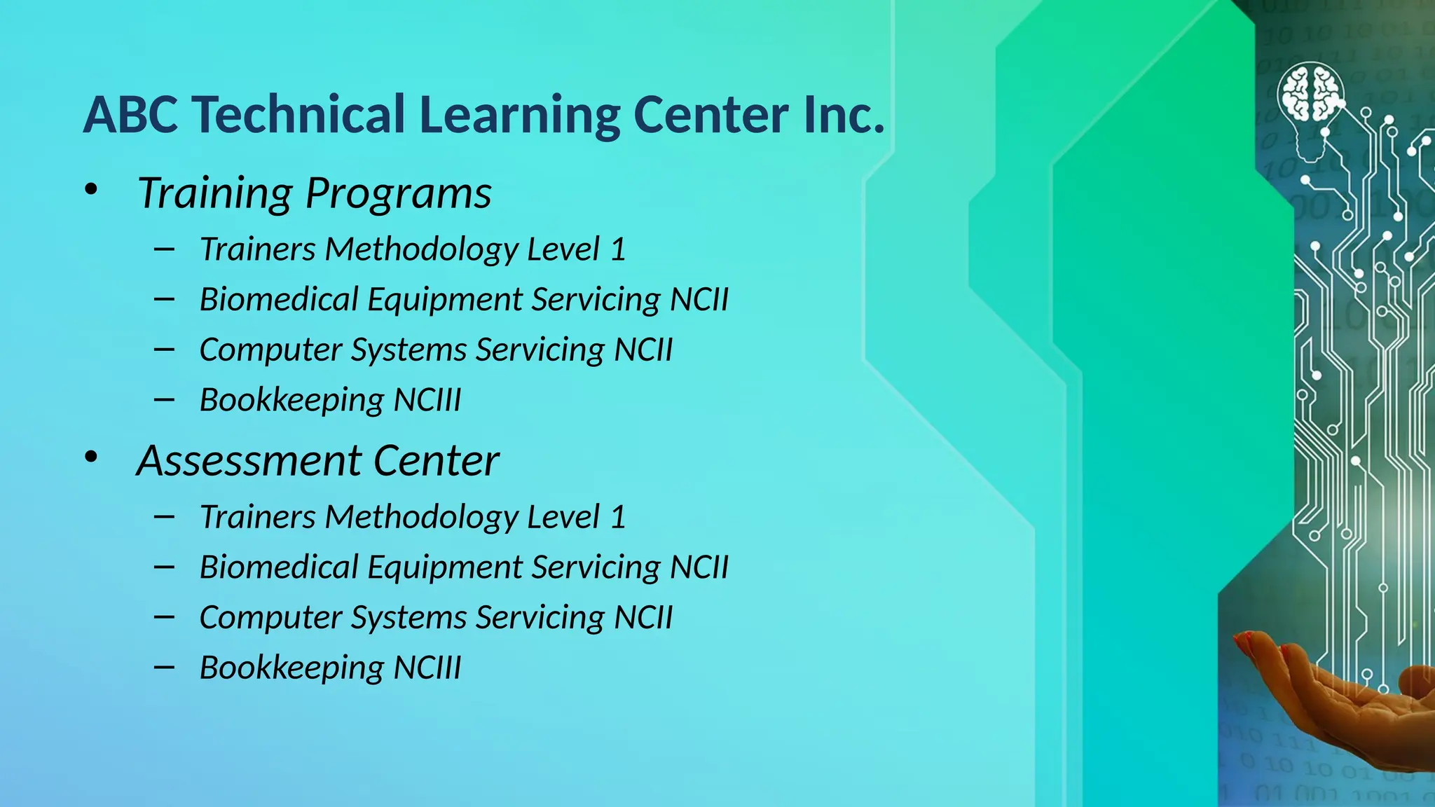 ABC Technical Learning Center Inc.
• Training Programs
– Trainers Methodology Level 1
– Biomedical Equipment Servicing NCII
– Computer Systems Servicing NCII
– Bookkeeping NCIII
• Assessment Center
– Trainers Methodology Level 1
– Biomedical Equipment Servicing NCII
– Computer Systems Servicing NCII
– Bookkeeping NCIII
 