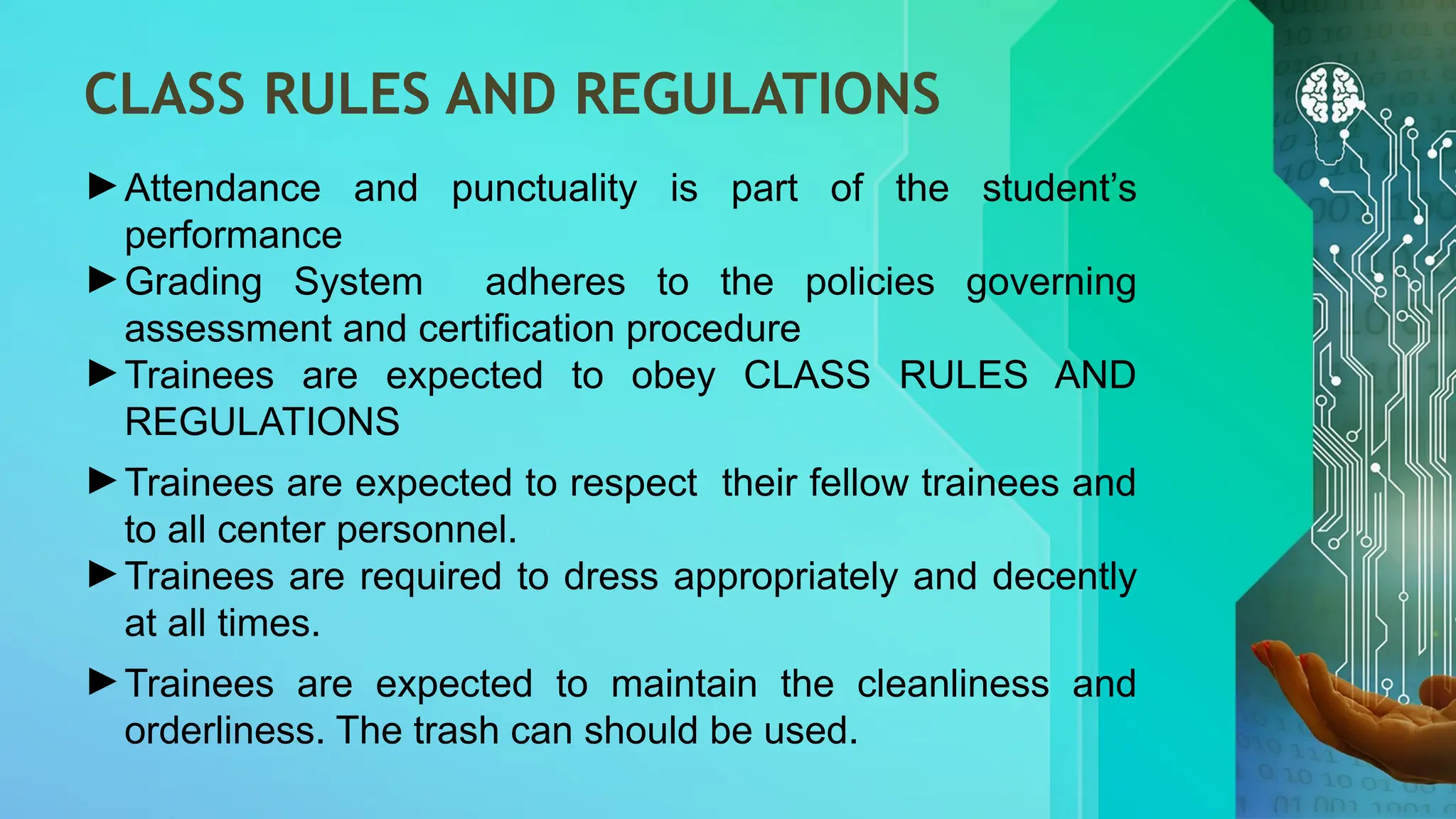 CLASS RULES AND REGULATIONS
►Attendance and punctuality is part of the student’s
performance
►Grading System adheres to the policies governing
assessment and certification procedure
►Trainees are expected to obey CLASS RULES AND
REGULATIONS
►Trainees are expected to respect their fellow trainees and
to all center personnel.
►Trainees are required to dress appropriately and decently
at all times.
►Trainees are expected to maintain the cleanliness and
orderliness. The trash can should be used.
 